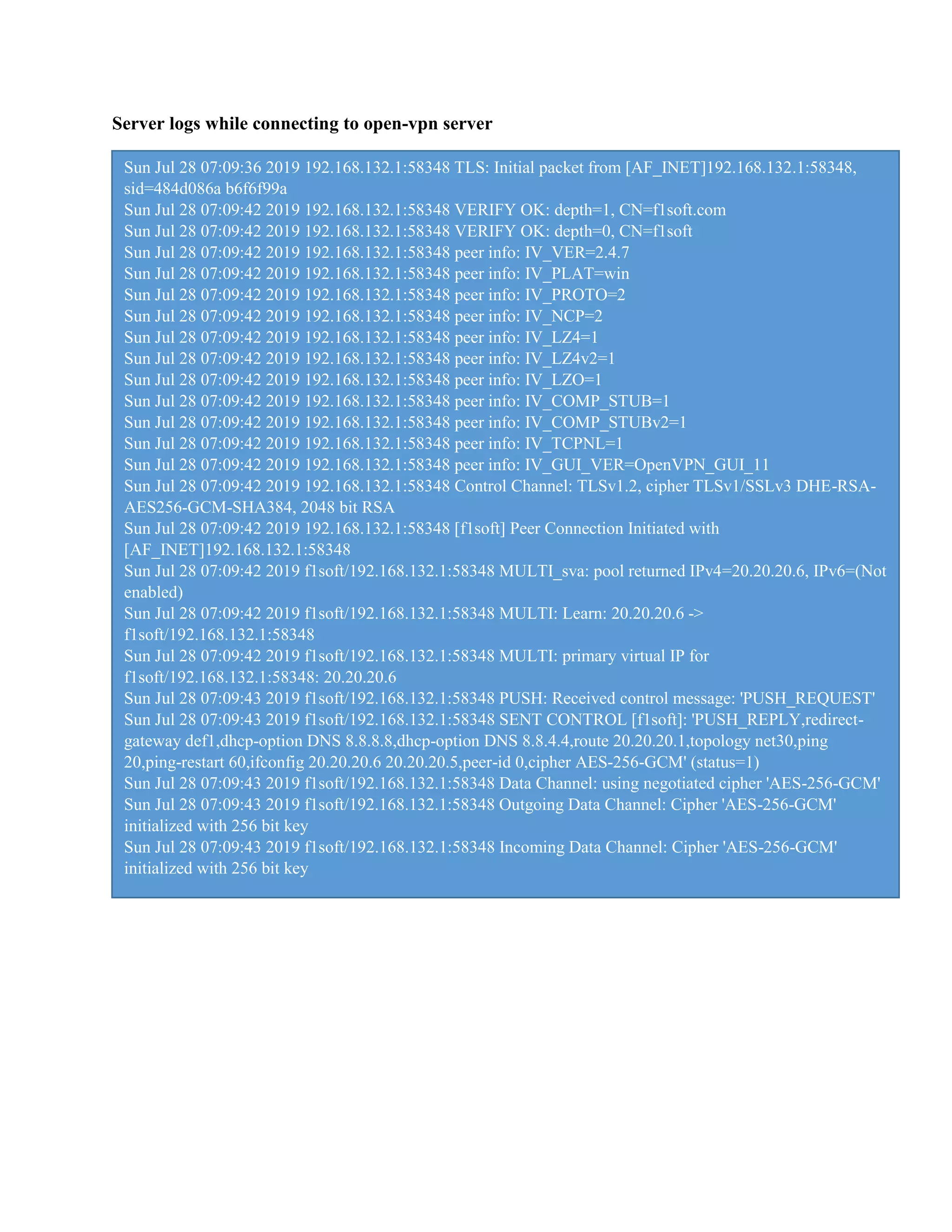 Server logs while connecting to open-vpn server
Sun Jul 28 07:09:36 2019 192.168.132.1:58348 TLS: Initial packet from [AF_INET]192.168.132.1:58348,
sid=484d086a b6f6f99a
Sun Jul 28 07:09:42 2019 192.168.132.1:58348 VERIFY OK: depth=1, CN=f1soft.com
Sun Jul 28 07:09:42 2019 192.168.132.1:58348 VERIFY OK: depth=0, CN=f1soft
Sun Jul 28 07:09:42 2019 192.168.132.1:58348 peer info: IV_VER=2.4.7
Sun Jul 28 07:09:42 2019 192.168.132.1:58348 peer info: IV_PLAT=win
Sun Jul 28 07:09:42 2019 192.168.132.1:58348 peer info: IV_PROTO=2
Sun Jul 28 07:09:42 2019 192.168.132.1:58348 peer info: IV_NCP=2
Sun Jul 28 07:09:42 2019 192.168.132.1:58348 peer info: IV_LZ4=1
Sun Jul 28 07:09:42 2019 192.168.132.1:58348 peer info: IV_LZ4v2=1
Sun Jul 28 07:09:42 2019 192.168.132.1:58348 peer info: IV_LZO=1
Sun Jul 28 07:09:42 2019 192.168.132.1:58348 peer info: IV_COMP_STUB=1
Sun Jul 28 07:09:42 2019 192.168.132.1:58348 peer info: IV_COMP_STUBv2=1
Sun Jul 28 07:09:42 2019 192.168.132.1:58348 peer info: IV_TCPNL=1
Sun Jul 28 07:09:42 2019 192.168.132.1:58348 peer info: IV_GUI_VER=OpenVPN_GUI_11
Sun Jul 28 07:09:42 2019 192.168.132.1:58348 Control Channel: TLSv1.2, cipher TLSv1/SSLv3 DHE-RSA-
AES256-GCM-SHA384, 2048 bit RSA
Sun Jul 28 07:09:42 2019 192.168.132.1:58348 [f1soft] Peer Connection Initiated with
[AF_INET]192.168.132.1:58348
Sun Jul 28 07:09:42 2019 f1soft/192.168.132.1:58348 MULTI_sva: pool returned IPv4=20.20.20.6, IPv6=(Not
enabled)
Sun Jul 28 07:09:42 2019 f1soft/192.168.132.1:58348 MULTI: Learn: 20.20.20.6 ->
f1soft/192.168.132.1:58348
Sun Jul 28 07:09:42 2019 f1soft/192.168.132.1:58348 MULTI: primary virtual IP for
f1soft/192.168.132.1:58348: 20.20.20.6
Sun Jul 28 07:09:43 2019 f1soft/192.168.132.1:58348 PUSH: Received control message: 'PUSH_REQUEST'
Sun Jul 28 07:09:43 2019 f1soft/192.168.132.1:58348 SENT CONTROL [f1soft]: 'PUSH_REPLY,redirect-
gateway def1,dhcp-option DNS 8.8.8.8,dhcp-option DNS 8.8.4.4,route 20.20.20.1,topology net30,ping
20,ping-restart 60,ifconfig 20.20.20.6 20.20.20.5,peer-id 0,cipher AES-256-GCM' (status=1)
Sun Jul 28 07:09:43 2019 f1soft/192.168.132.1:58348 Data Channel: using negotiated cipher 'AES-256-GCM'
Sun Jul 28 07:09:43 2019 f1soft/192.168.132.1:58348 Outgoing Data Channel: Cipher 'AES-256-GCM'
initialized with 256 bit key
Sun Jul 28 07:09:43 2019 f1soft/192.168.132.1:58348 Incoming Data Channel: Cipher 'AES-256-GCM'
initialized with 256 bit key
 
