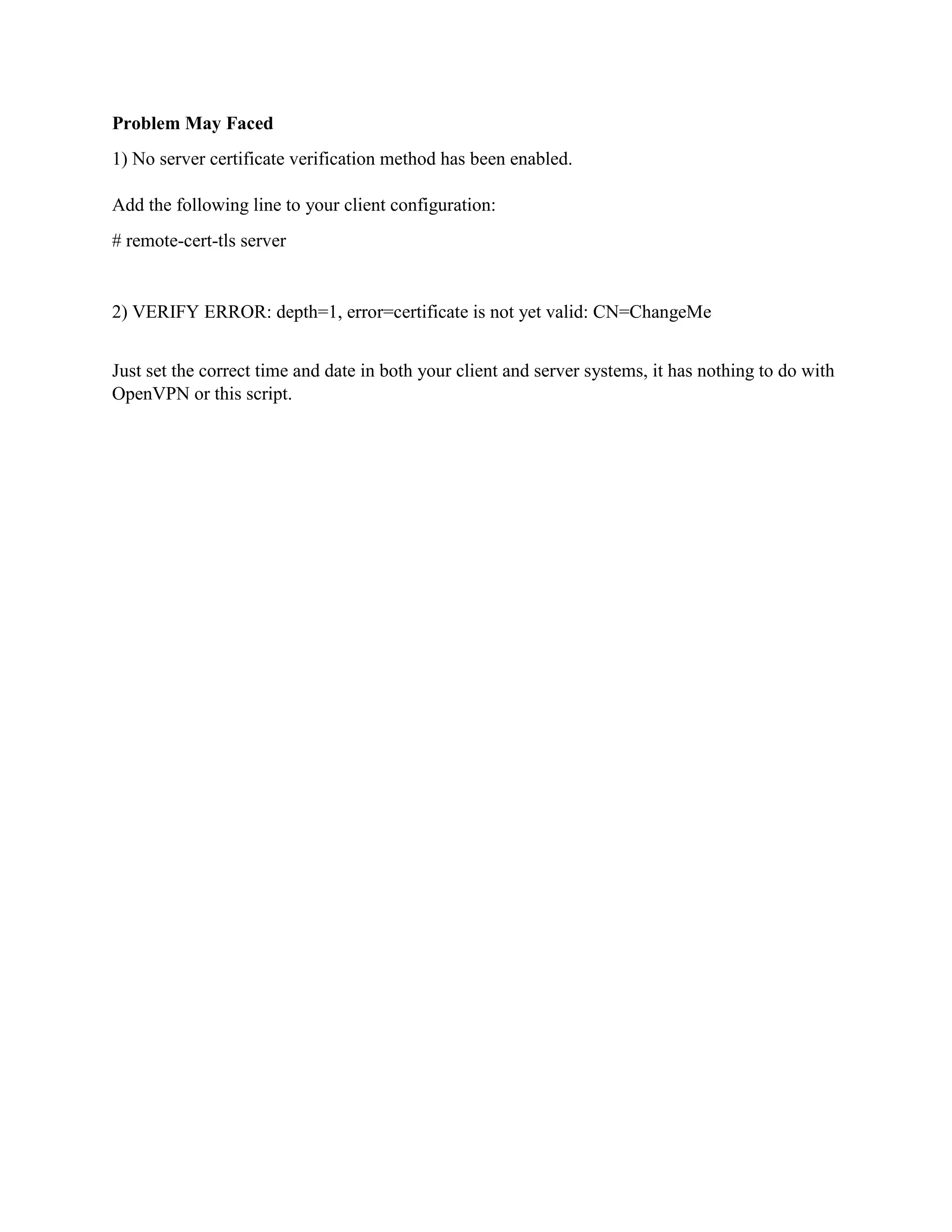 Problem May Faced
1) No server certificate verification method has been enabled.
Add the following line to your client configuration:
# remote-cert-tls server
2) VERIFY ERROR: depth=1, error=certificate is not yet valid: CN=ChangeMe
Just set the correct time and date in both your client and server systems, it has nothing to do with
OpenVPN or this script.
 