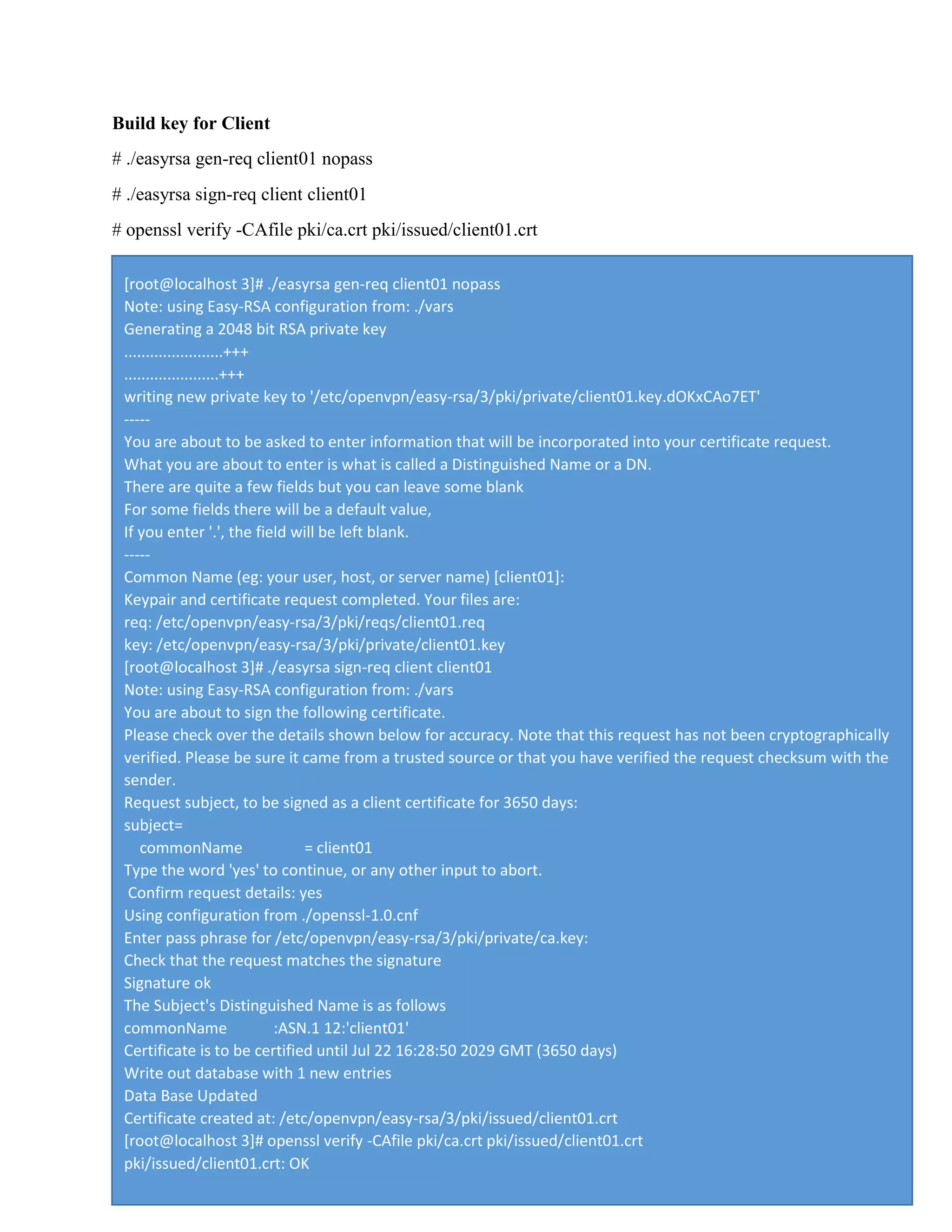 Build key for Client
# ./easyrsa gen-req client01 nopass
# ./easyrsa sign-req client client01
# openssl verify -CAfile pki/ca.crt pki/issued/client01.crt
[root@localhost 3]# ./easyrsa gen-req client01 nopass
Note: using Easy-RSA configuration from: ./vars
Generating a 2048 bit RSA private key
.......................+++
......................+++
writing new private key to '/etc/openvpn/easy-rsa/3/pki/private/client01.key.dOKxCAo7ET'
-----
You are about to be asked to enter information that will be incorporated into your certificate request.
What you are about to enter is what is called a Distinguished Name or a DN.
There are quite a few fields but you can leave some blank
For some fields there will be a default value,
If you enter '.', the field will be left blank.
-----
Common Name (eg: your user, host, or server name) [client01]:
Keypair and certificate request completed. Your files are:
req: /etc/openvpn/easy-rsa/3/pki/reqs/client01.req
key: /etc/openvpn/easy-rsa/3/pki/private/client01.key
[root@localhost 3]# ./easyrsa sign-req client client01
Note: using Easy-RSA configuration from: ./vars
You are about to sign the following certificate.
Please check over the details shown below for accuracy. Note that this request has not been cryptographically
verified. Please be sure it came from a trusted source or that you have verified the request checksum with the
sender.
Request subject, to be signed as a client certificate for 3650 days:
subject=
commonName = client01
Type the word 'yes' to continue, or any other input to abort.
Confirm request details: yes
Using configuration from ./openssl-1.0.cnf
Enter pass phrase for /etc/openvpn/easy-rsa/3/pki/private/ca.key:
Check that the request matches the signature
Signature ok
The Subject's Distinguished Name is as follows
commonName :ASN.1 12:'client01'
Certificate is to be certified until Jul 22 16:28:50 2029 GMT (3650 days)
Write out database with 1 new entries
Data Base Updated
Certificate created at: /etc/openvpn/easy-rsa/3/pki/issued/client01.crt
[root@localhost 3]# openssl verify -CAfile pki/ca.crt pki/issued/client01.crt
pki/issued/client01.crt: OK
 