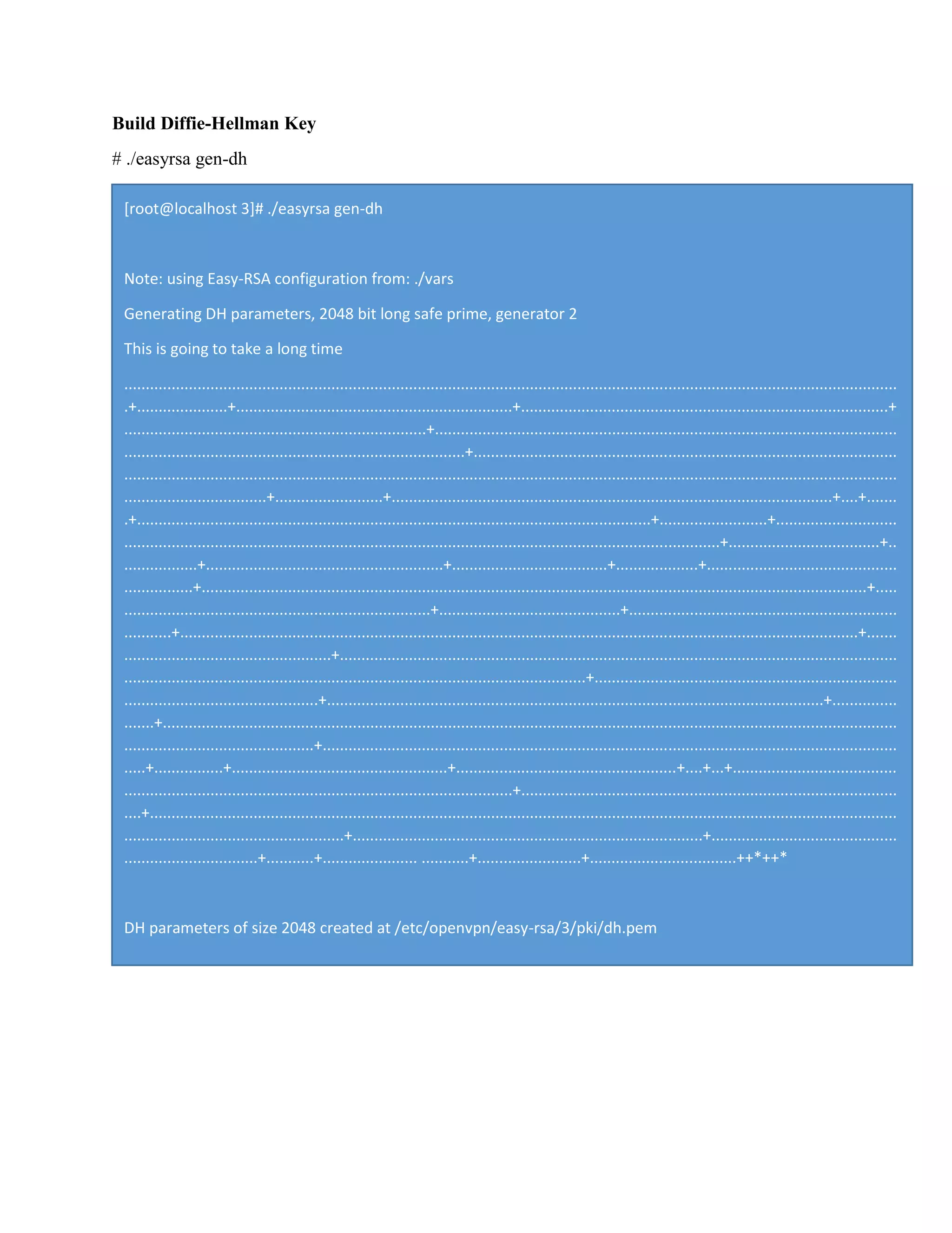 Build Diffie-Hellman Key
# ./easyrsa gen-dh
[root@localhost 3]# ./easyrsa gen-dh
Note: using Easy-RSA configuration from: ./vars
Generating DH parameters, 2048 bit long safe prime, generator 2
This is going to take a long time
...................................................................................................................................................................................
.+.....................+................................................................+.....................................................................................+
......................................................................+...........................................................................................................
...............................................................................+..................................................................................................
...................................................................................................................................................................................
.................................+.........................+......................................................................................................+....+.......
.+.......................................................................................................................+.........................+............................
..........................................................................................................................................+...................................+..
.................+.......................................................+....................................+...................+............................................
................+..........................................................................................................................................................+.....
.......................................................................+..........................................+..............................................................
...........+.............................................................................................................................................................+.......
................................................+.................................................................................................................................
...........................................................................................................+......................................................................
.............................................+...................................................................................................................+...............
.......+..........................................................................................................................................................................
............................................+.....................................................................................................................................
.....+................+..................................................+...................................................+....+...+......................................
..........................................................................................+.......................................................................................
....+.............................................................................................................................................................................
...................................................+.................................................................................+...........................................
...............................+...........+...................... ...........+........................+..................................++*++*
DH parameters of size 2048 created at /etc/openvpn/easy-rsa/3/pki/dh.pem
 