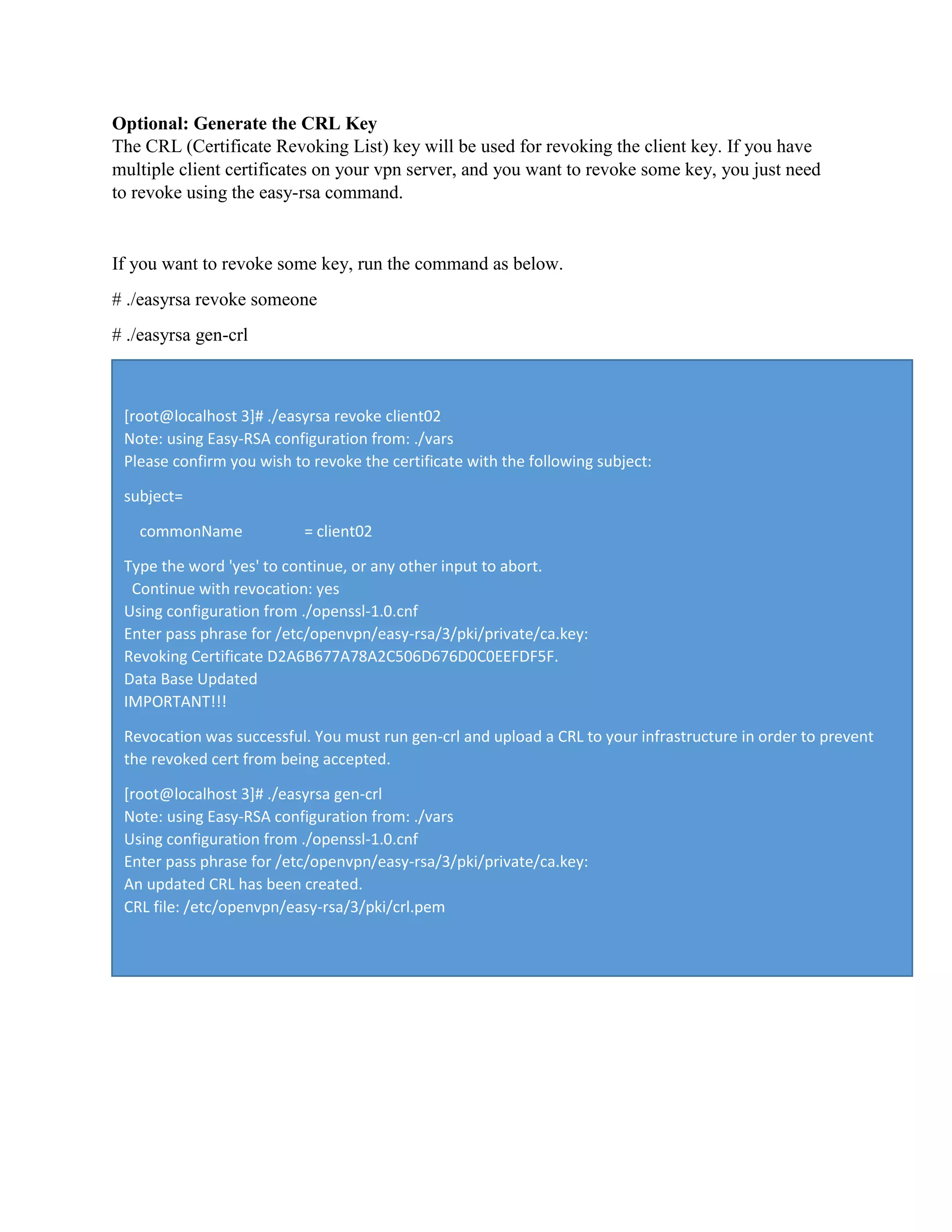 Optional: Generate the CRL Key
The CRL (Certificate Revoking List) key will be used for revoking the client key. If you have
multiple client certificates on your vpn server, and you want to revoke some key, you just need
to revoke using the easy-rsa command.
If you want to revoke some key, run the command as below.
# ./easyrsa revoke someone
# ./easyrsa gen-crl
[root@localhost 3]# ./easyrsa revoke client02
Note: using Easy-RSA configuration from: ./vars
Please confirm you wish to revoke the certificate with the following subject:
subject=
commonName = client02
Type the word 'yes' to continue, or any other input to abort.
Continue with revocation: yes
Using configuration from ./openssl-1.0.cnf
Enter pass phrase for /etc/openvpn/easy-rsa/3/pki/private/ca.key:
Revoking Certificate D2A6B677A78A2C506D676D0C0EEFDF5F.
Data Base Updated
IMPORTANT!!!
Revocation was successful. You must run gen-crl and upload a CRL to your infrastructure in order to prevent
the revoked cert from being accepted.
[root@localhost 3]# ./easyrsa gen-crl
Note: using Easy-RSA configuration from: ./vars
Using configuration from ./openssl-1.0.cnf
Enter pass phrase for /etc/openvpn/easy-rsa/3/pki/private/ca.key:
An updated CRL has been created.
CRL file: /etc/openvpn/easy-rsa/3/pki/crl.pem
 
