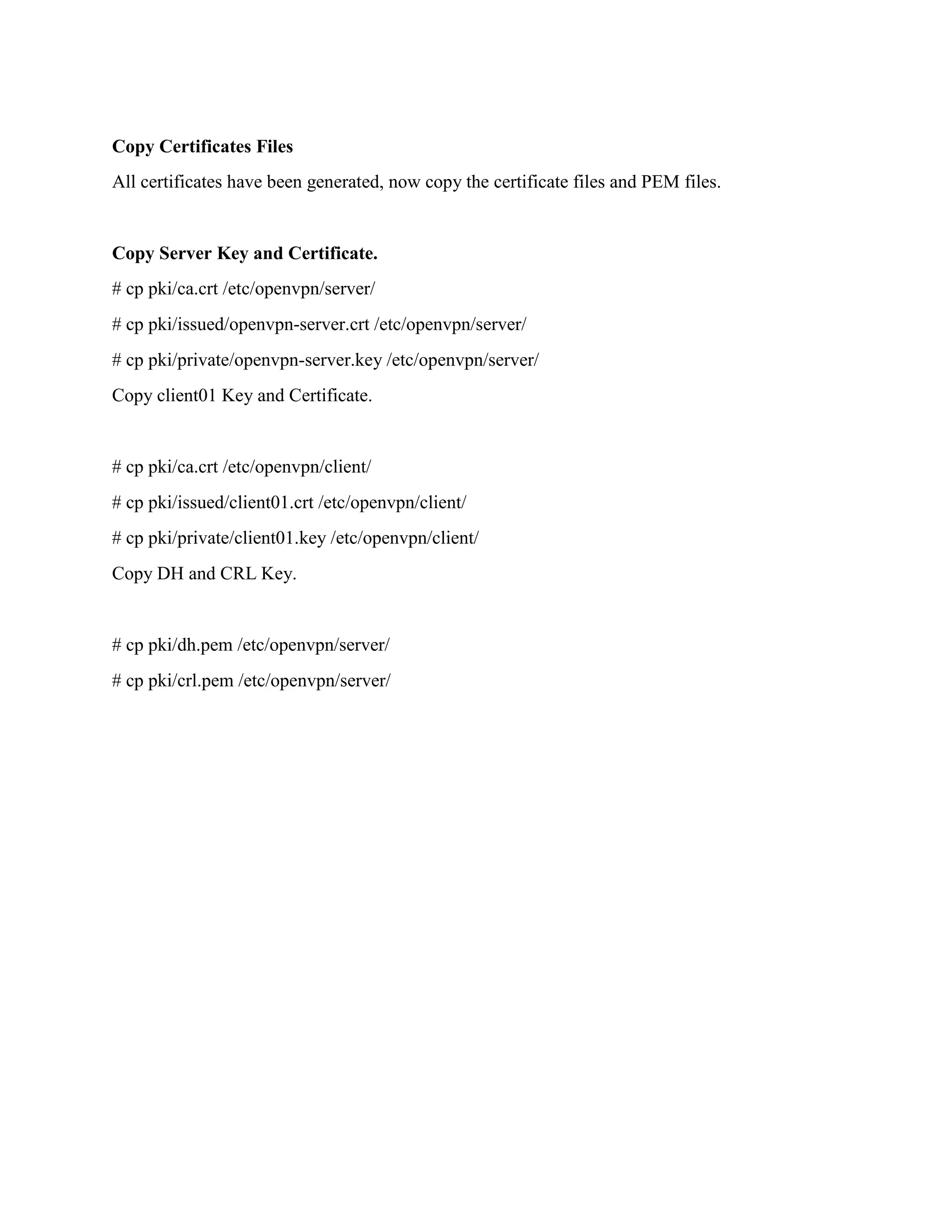 Copy Certificates Files
All certificates have been generated, now copy the certificate files and PEM files.
Copy Server Key and Certificate.
# cp pki/ca.crt /etc/openvpn/server/
# cp pki/issued/openvpn-server.crt /etc/openvpn/server/
# cp pki/private/openvpn-server.key /etc/openvpn/server/
Copy client01 Key and Certificate.
# cp pki/ca.crt /etc/openvpn/client/
# cp pki/issued/client01.crt /etc/openvpn/client/
# cp pki/private/client01.key /etc/openvpn/client/
Copy DH and CRL Key.
# cp pki/dh.pem /etc/openvpn/server/
# cp pki/crl.pem /etc/openvpn/server/
 