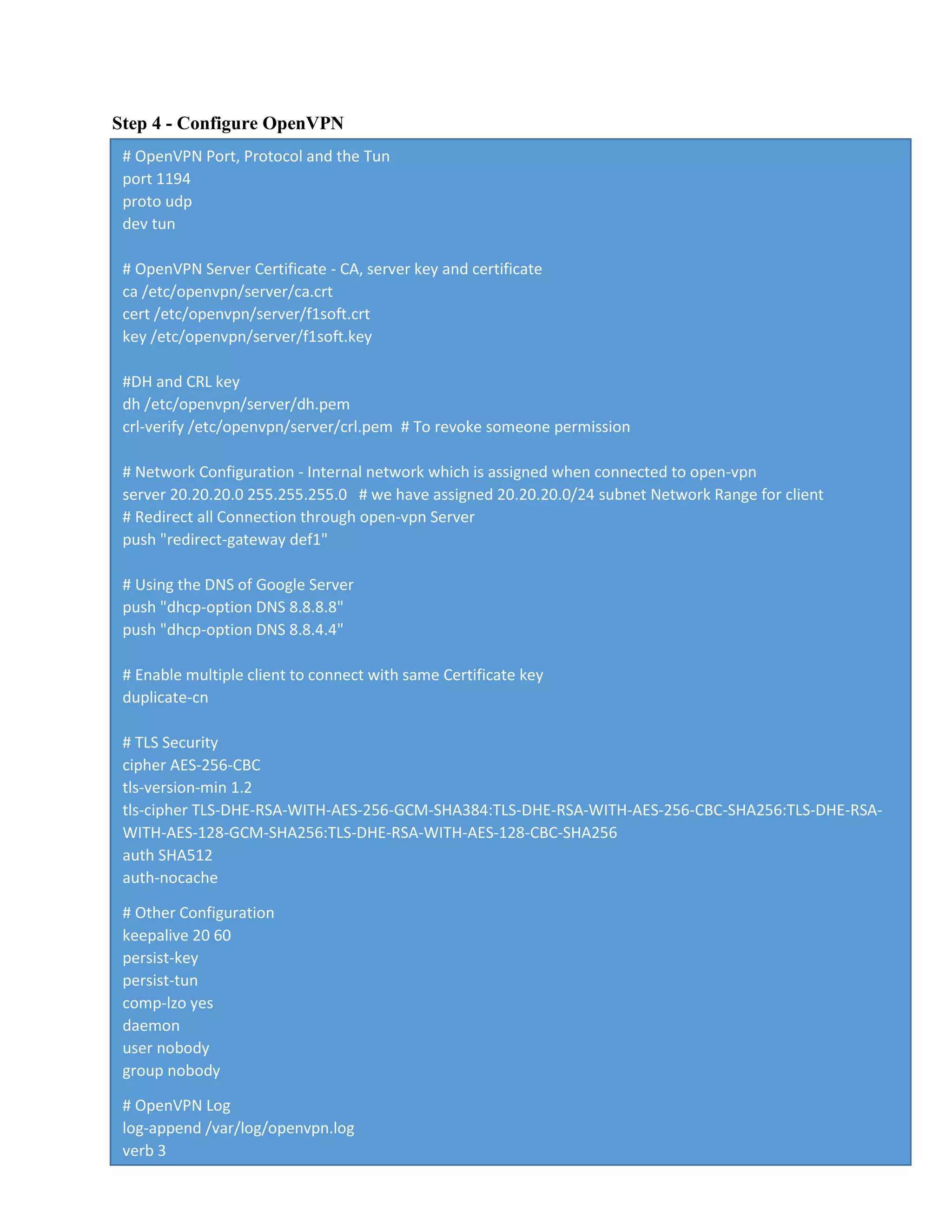 Step 4 - Configure OpenVPN
# OpenVPN Port, Protocol and the Tun
port 1194
proto udp
dev tun
# OpenVPN Server Certificate - CA, server key and certificate
ca /etc/openvpn/server/ca.crt
cert /etc/openvpn/server/f1soft.crt
key /etc/openvpn/server/f1soft.key
#DH and CRL key
dh /etc/openvpn/server/dh.pem
crl-verify /etc/openvpn/server/crl.pem # To revoke someone permission
# Network Configuration - Internal network which is assigned when connected to open-vpn
server 20.20.20.0 255.255.255.0 # we have assigned 20.20.20.0/24 subnet Network Range for client
# Redirect all Connection through open-vpn Server
push "redirect-gateway def1"
# Using the DNS of Google Server
push "dhcp-option DNS 8.8.8.8"
push "dhcp-option DNS 8.8.4.4"
# Enable multiple client to connect with same Certificate key
duplicate-cn
# TLS Security
cipher AES-256-CBC
tls-version-min 1.2
tls-cipher TLS-DHE-RSA-WITH-AES-256-GCM-SHA384:TLS-DHE-RSA-WITH-AES-256-CBC-SHA256:TLS-DHE-RSA-
WITH-AES-128-GCM-SHA256:TLS-DHE-RSA-WITH-AES-128-CBC-SHA256
auth SHA512
auth-nocache
# Other Configuration
keepalive 20 60
persist-key
persist-tun
comp-lzo yes
daemon
user nobody
group nobody
# OpenVPN Log
log-append /var/log/openvpn.log
verb 3
 
