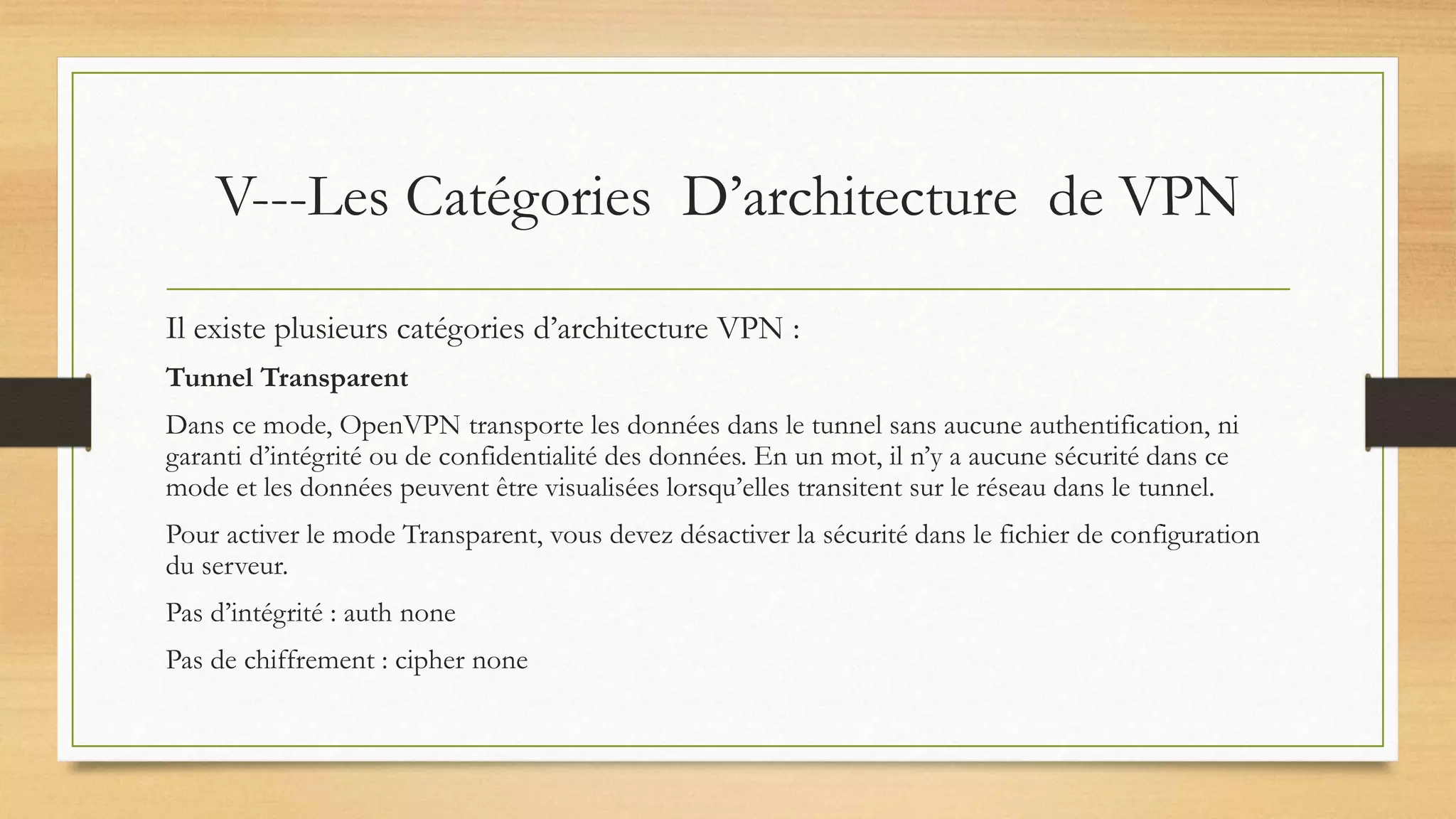 V---Les Catégories D’architecture de VPN
Il existe plusieurs catégories d’architecture VPN :
Tunnel Transparent
Dans ce mode, OpenVPN transporte les données dans le tunnel sans aucune authentification, ni
garanti d’intégrité ou de confidentialité des données. En un mot, il n’y a aucune sécurité dans ce
mode et les données peuvent être visualisées lorsqu’elles transitent sur le réseau dans le tunnel.
Pour activer le mode Transparent, vous devez désactiver la sécurité dans le fichier de configuration
du serveur.
Pas d’intégrité : auth none
Pas de chiffrement : cipher none
 
