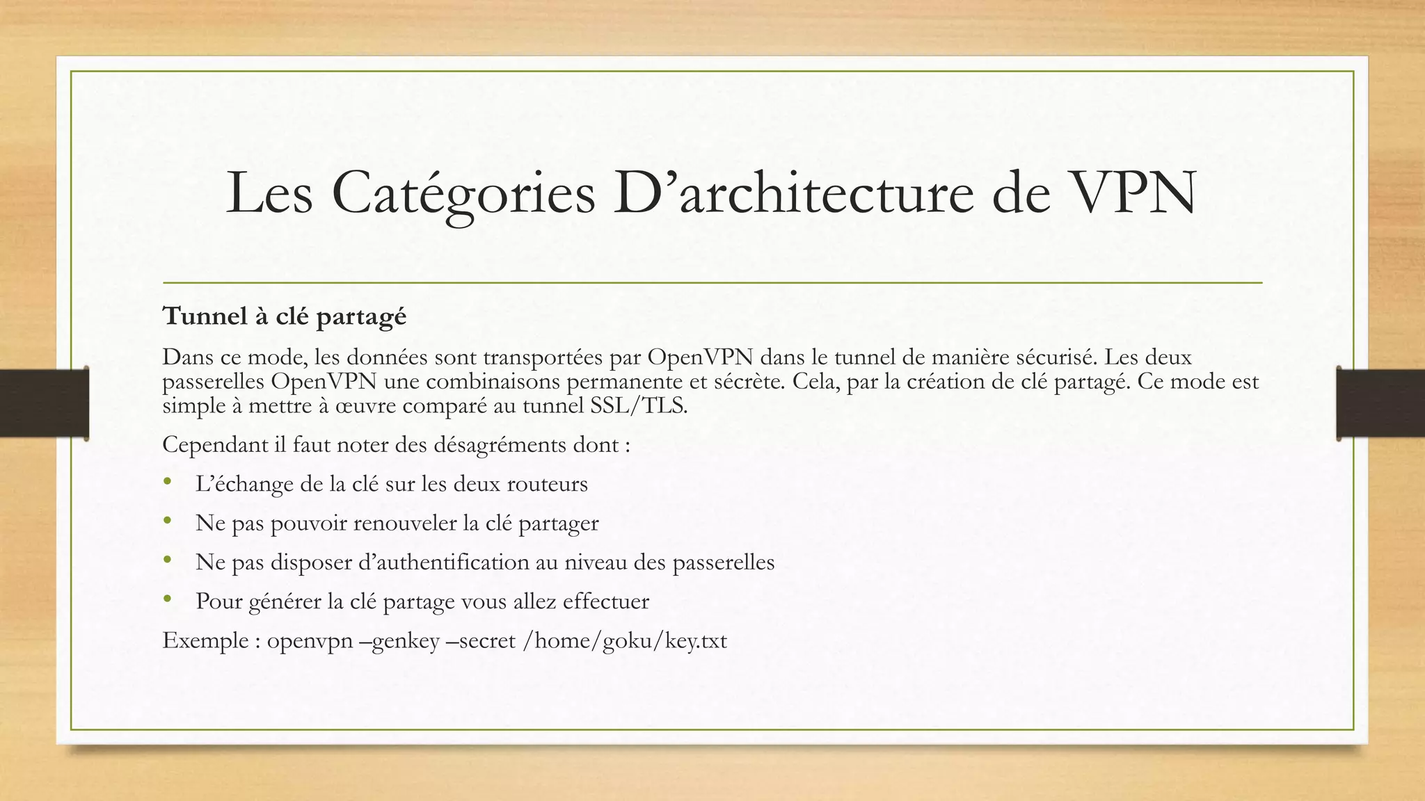 Les Catégories D’architecture de VPN
Tunnel à clé partagé
Dans ce mode, les données sont transportées par OpenVPN dans le tunnel de manière sécurisé. Les deux
passerelles OpenVPN une combinaisons permanente et sécrète. Cela, par la création de clé partagé. Ce mode est
simple à mettre à œuvre comparé au tunnel SSL/TLS.
Cependant il faut noter des désagréments dont :
• L’échange de la clé sur les deux routeurs
• Ne pas pouvoir renouveler la clé partager
• Ne pas disposer d’authentification au niveau des passerelles
• Pour générer la clé partage vous allez effectuer
Exemple : openvpn –genkey –secret /home/goku/key.txt
 