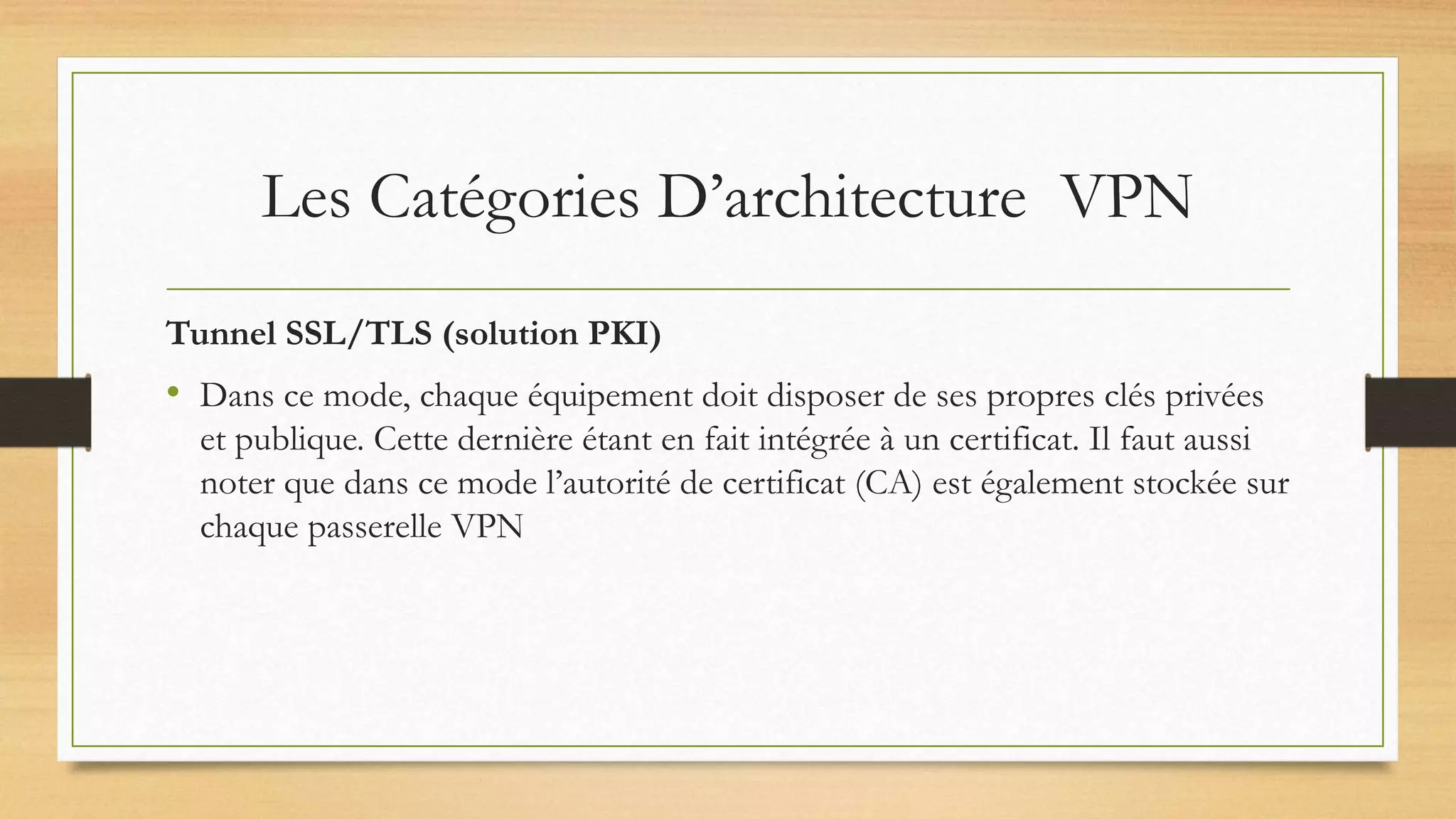 Les Catégories D’architecture VPN
Tunnel SSL/TLS (solution PKI)
• Dans ce mode, chaque équipement doit disposer de ses propres clés privées
et publique. Cette dernière étant en fait intégrée à un certificat. Il faut aussi
noter que dans ce mode l’autorité de certificat (CA) est également stockée sur
chaque passerelle VPN
 