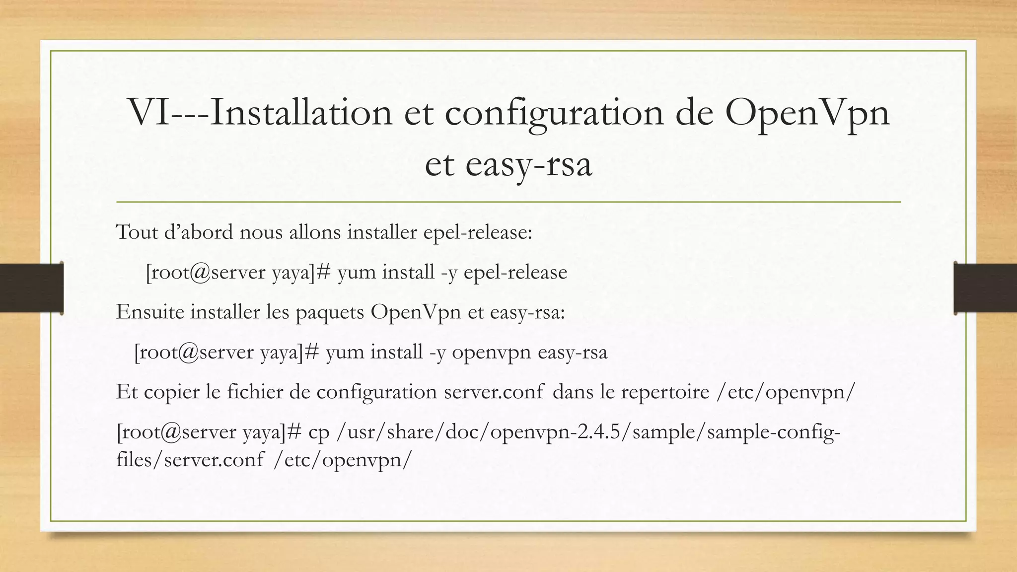VI---Installation et configuration de OpenVpn
et easy-rsa
Tout d’abord nous allons installer epel-release:
[root@server yaya]# yum install -y epel-release
Ensuite installer les paquets OpenVpn et easy-rsa:
[root@server yaya]# yum install -y openvpn easy-rsa
Et copier le fichier de configuration server.conf dans le repertoire /etc/openvpn/
[root@server yaya]# cp /usr/share/doc/openvpn-2.4.5/sample/sample-config-
files/server.conf /etc/openvpn/
 