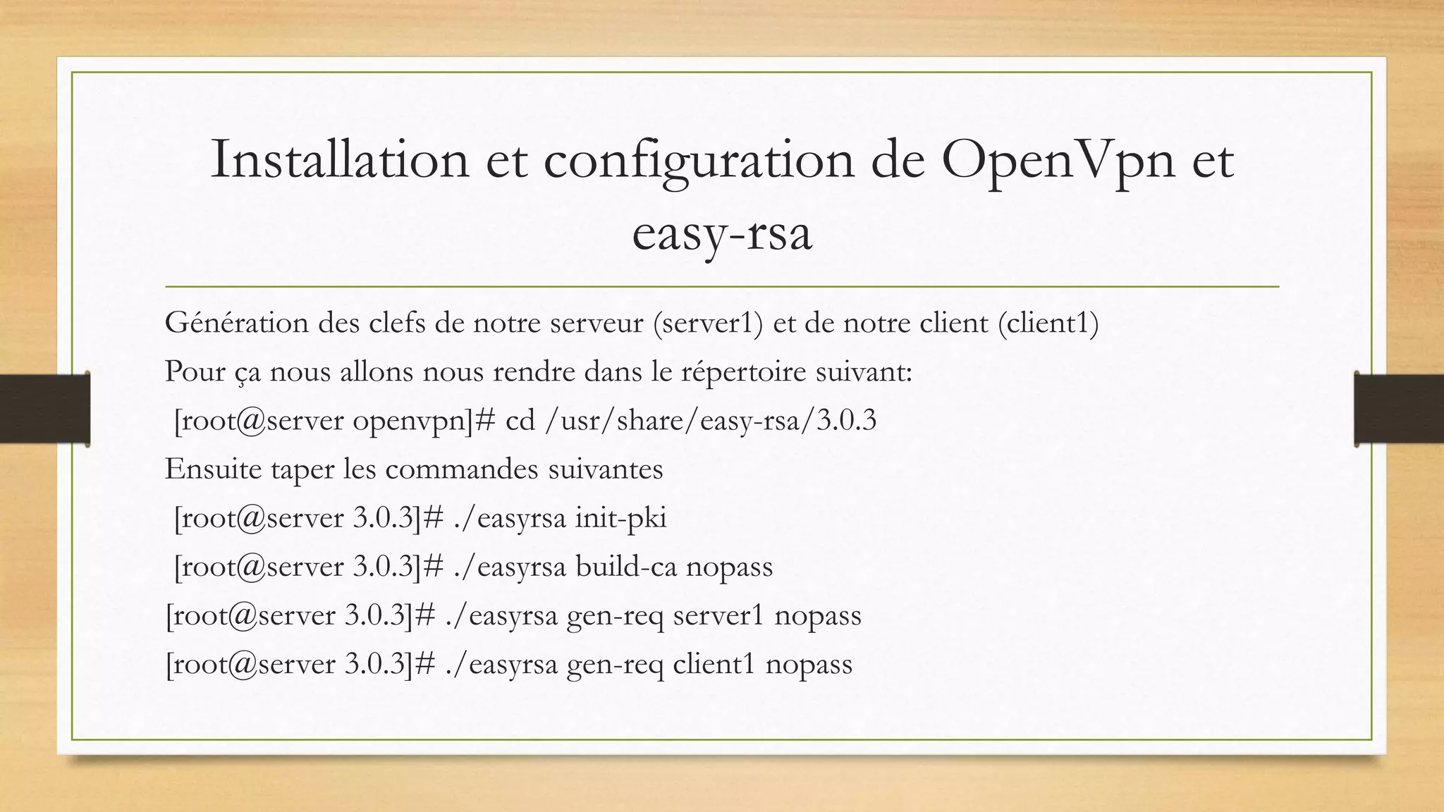 Installation et configuration de OpenVpn et
easy-rsa
Génération des clefs de notre serveur (server1) et de notre client (client1)
Pour ça nous allons nous rendre dans le répertoire suivant:
[root@server openvpn]# cd /usr/share/easy-rsa/3.0.3
Ensuite taper les commandes suivantes
[root@server 3.0.3]# ./easyrsa init-pki
[root@server 3.0.3]# ./easyrsa build-ca nopass
[root@server 3.0.3]# ./easyrsa gen-req server1 nopass
[root@server 3.0.3]# ./easyrsa gen-req client1 nopass
 