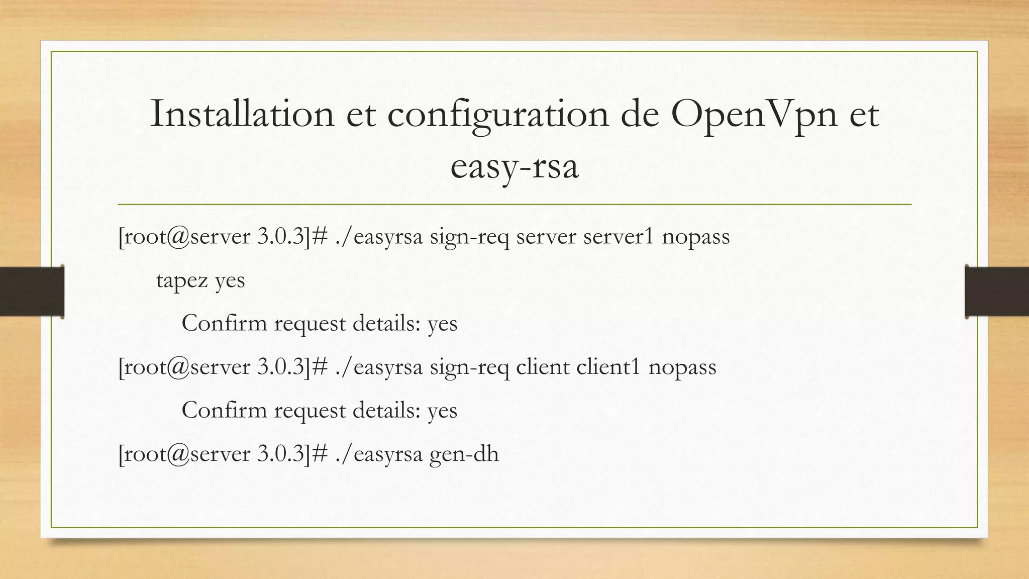 Installation et configuration de OpenVpn et
easy-rsa
[root@server 3.0.3]# ./easyrsa sign-req server server1 nopass
tapez yes
Confirm request details: yes
[root@server 3.0.3]# ./easyrsa sign-req client client1 nopass
Confirm request details: yes
[root@server 3.0.3]# ./easyrsa gen-dh
 