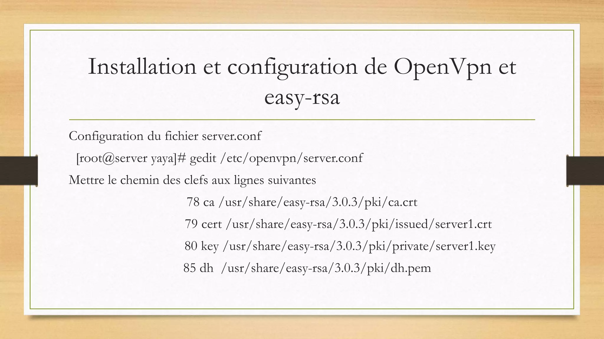 Installation et configuration de OpenVpn et
easy-rsa
Configuration du fichier server.conf
[root@server yaya]# gedit /etc/openvpn/server.conf
Mettre le chemin des clefs aux lignes suivantes
78 ca /usr/share/easy-rsa/3.0.3/pki/ca.crt
79 cert /usr/share/easy-rsa/3.0.3/pki/issued/server1.crt
80 key /usr/share/easy-rsa/3.0.3/pki/private/server1.key
85 dh /usr/share/easy-rsa/3.0.3/pki/dh.pem
 