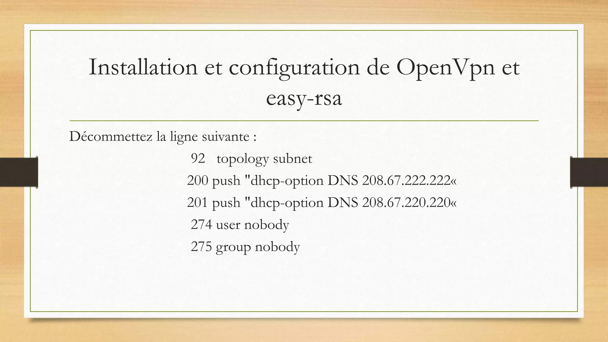 Installation et configuration de OpenVpn et
easy-rsa
Décommettez la ligne suivante :
92 topology subnet
200 push "dhcp-option DNS 208.67.222.222«
201 push "dhcp-option DNS 208.67.220.220«
274 user nobody
275 group nobody
 