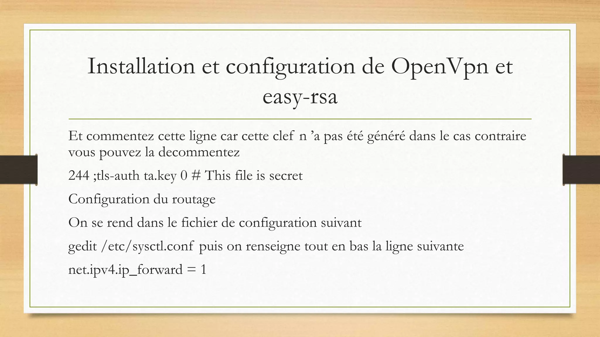 Installation et configuration de OpenVpn et
easy-rsa
Et commentez cette ligne car cette clef n ’a pas été généré dans le cas contraire
vous pouvez la decommentez
244 ;tls-auth ta.key 0 # This file is secret
Configuration du routage
On se rend dans le fichier de configuration suivant
gedit /etc/sysctl.conf puis on renseigne tout en bas la ligne suivante
net.ipv4.ip_forward = 1
 
