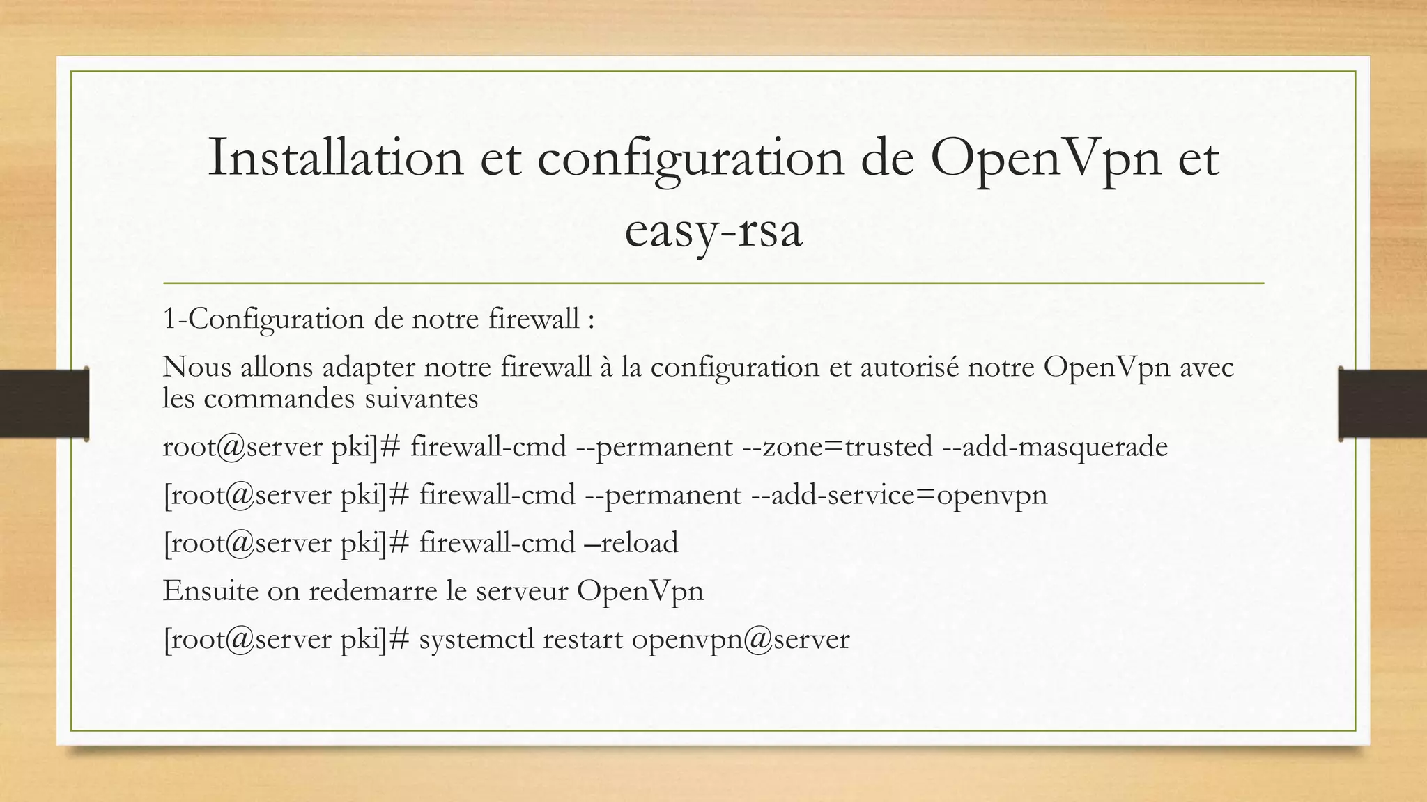 Installation et configuration de OpenVpn et
easy-rsa
1-Configuration de notre firewall :
Nous allons adapter notre firewall à la configuration et autorisé notre OpenVpn avec
les commandes suivantes
root@server pki]# firewall-cmd --permanent --zone=trusted --add-masquerade
[root@server pki]# firewall-cmd --permanent --add-service=openvpn
[root@server pki]# firewall-cmd –reload
Ensuite on redemarre le serveur OpenVpn
[root@server pki]# systemctl restart openvpn@server
 