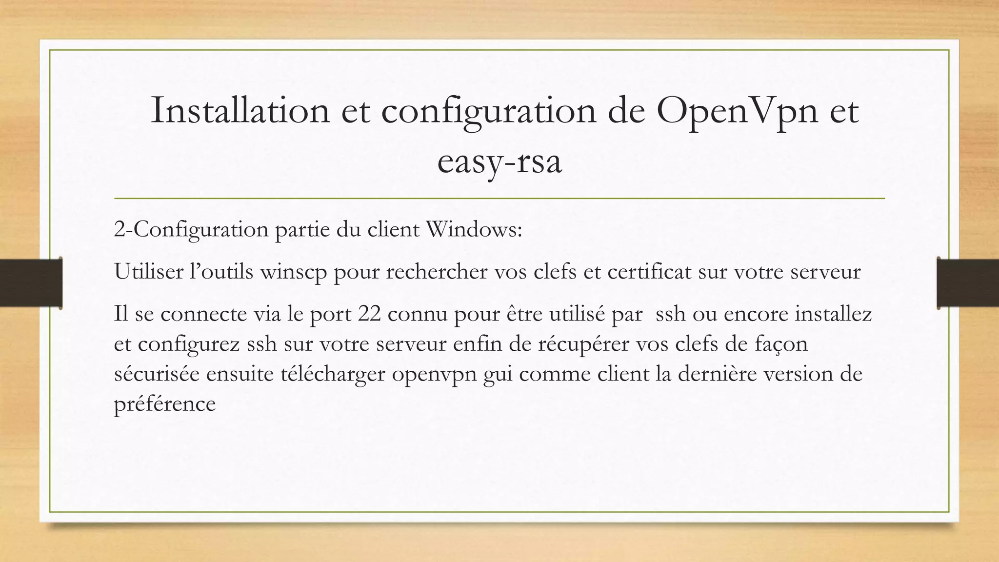 Installation et configuration de OpenVpn et
easy-rsa
2-Configuration partie du client Windows:
Utiliser l’outils winscp pour rechercher vos clefs et certificat sur votre serveur
Il se connecte via le port 22 connu pour être utilisé par ssh ou encore installez
et configurez ssh sur votre serveur enfin de récupérer vos clefs de façon
sécurisée ensuite télécharger openvpn gui comme client la dernière version de
préférence
 
