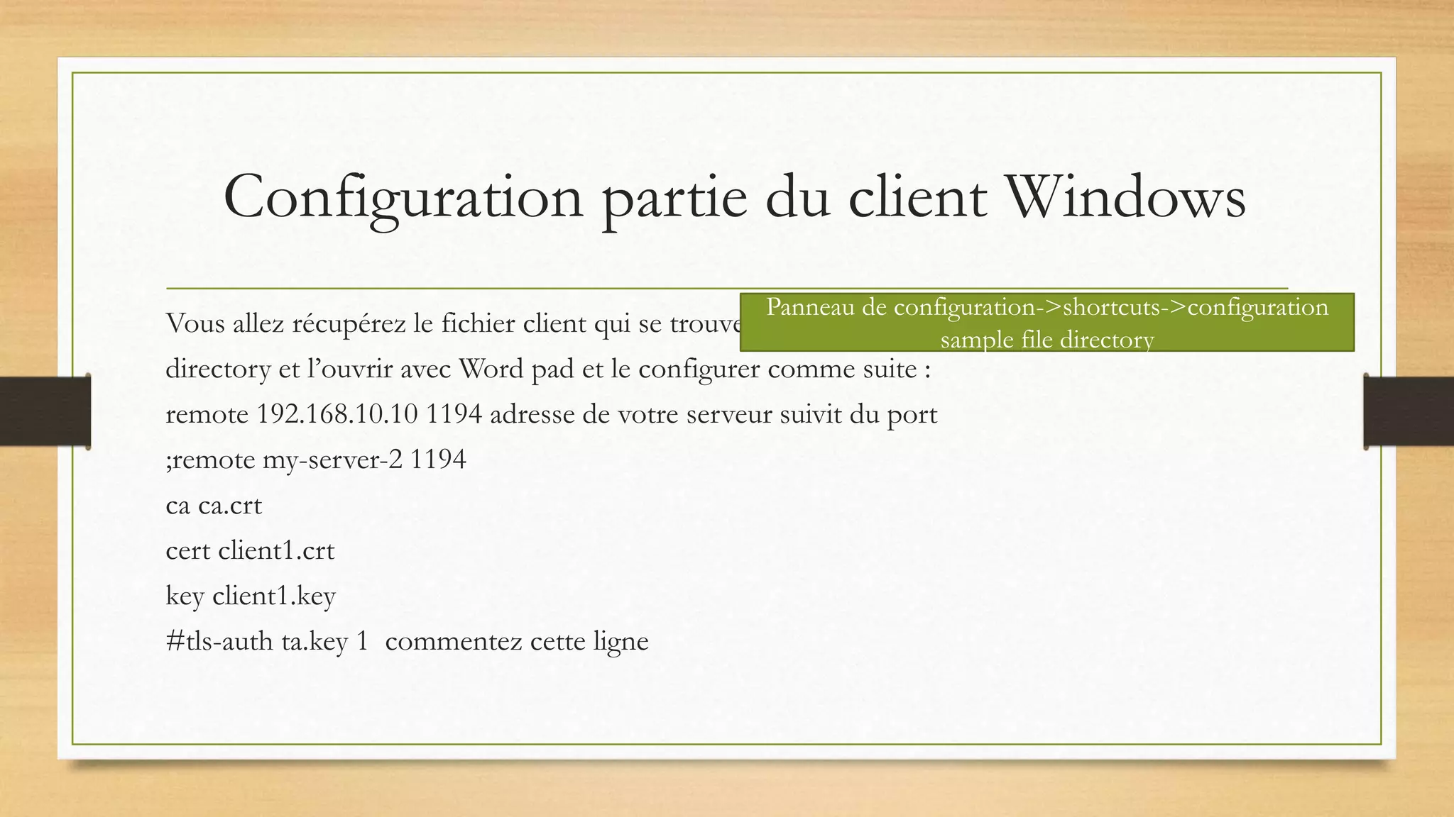 Configuration partie du client Windows
Vous allez récupérez le fichier client qui se trouve
directory et l’ouvrir avec Word pad et le configurer comme suite :
remote 192.168.10.10 1194 adresse de votre serveur suivit du port
;remote my-server-2 1194
ca ca.crt
cert client1.crt
key client1.key
#tls-auth ta.key 1 commentez cette ligne
Panneau de configuration->shortcuts->configuration
sample file directory
 