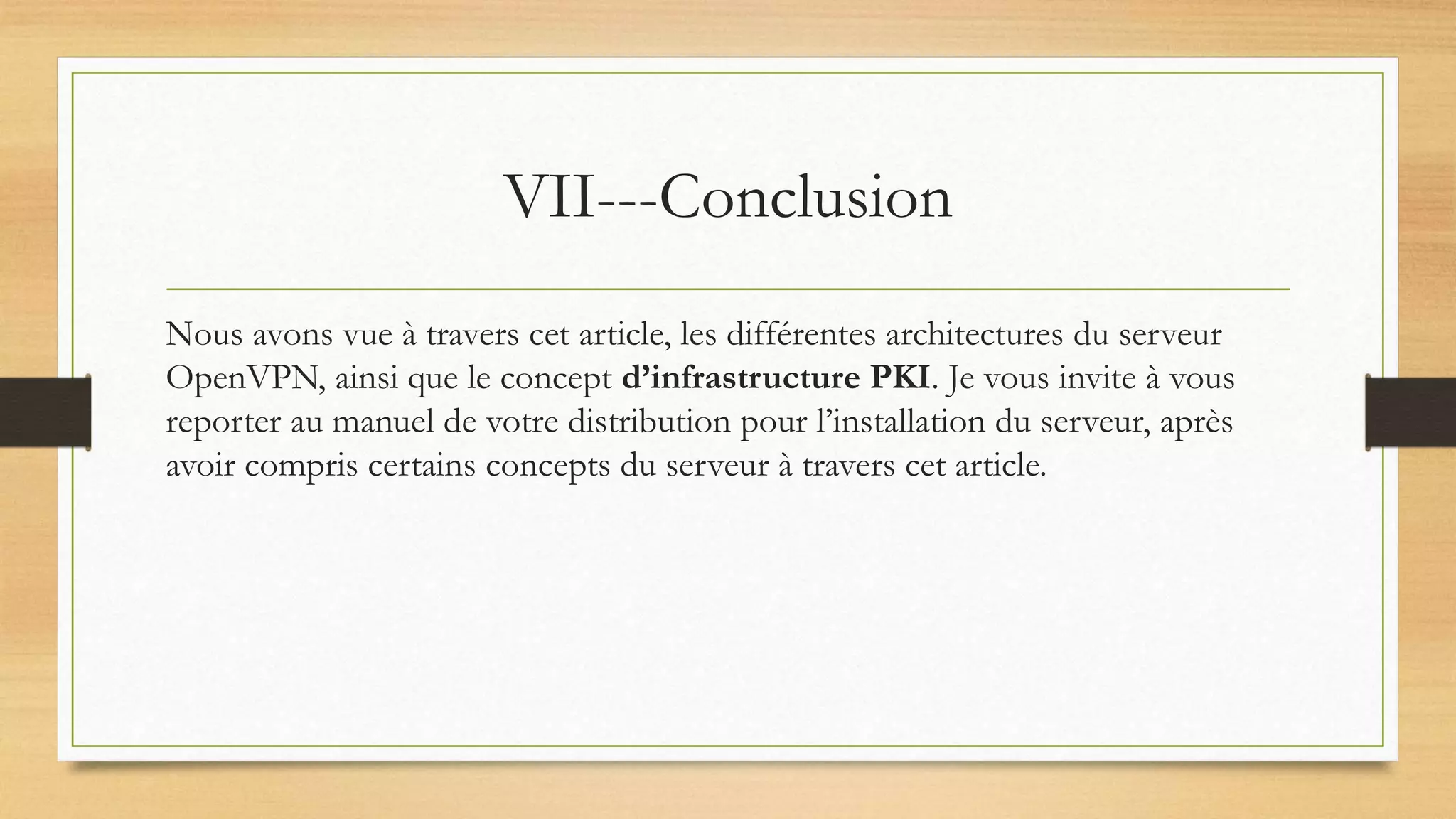 VII---Conclusion
Nous avons vue à travers cet article, les différentes architectures du serveur
OpenVPN, ainsi que le concept d’infrastructure PKI. Je vous invite à vous
reporter au manuel de votre distribution pour l’installation du serveur, après
avoir compris certains concepts du serveur à travers cet article.
 