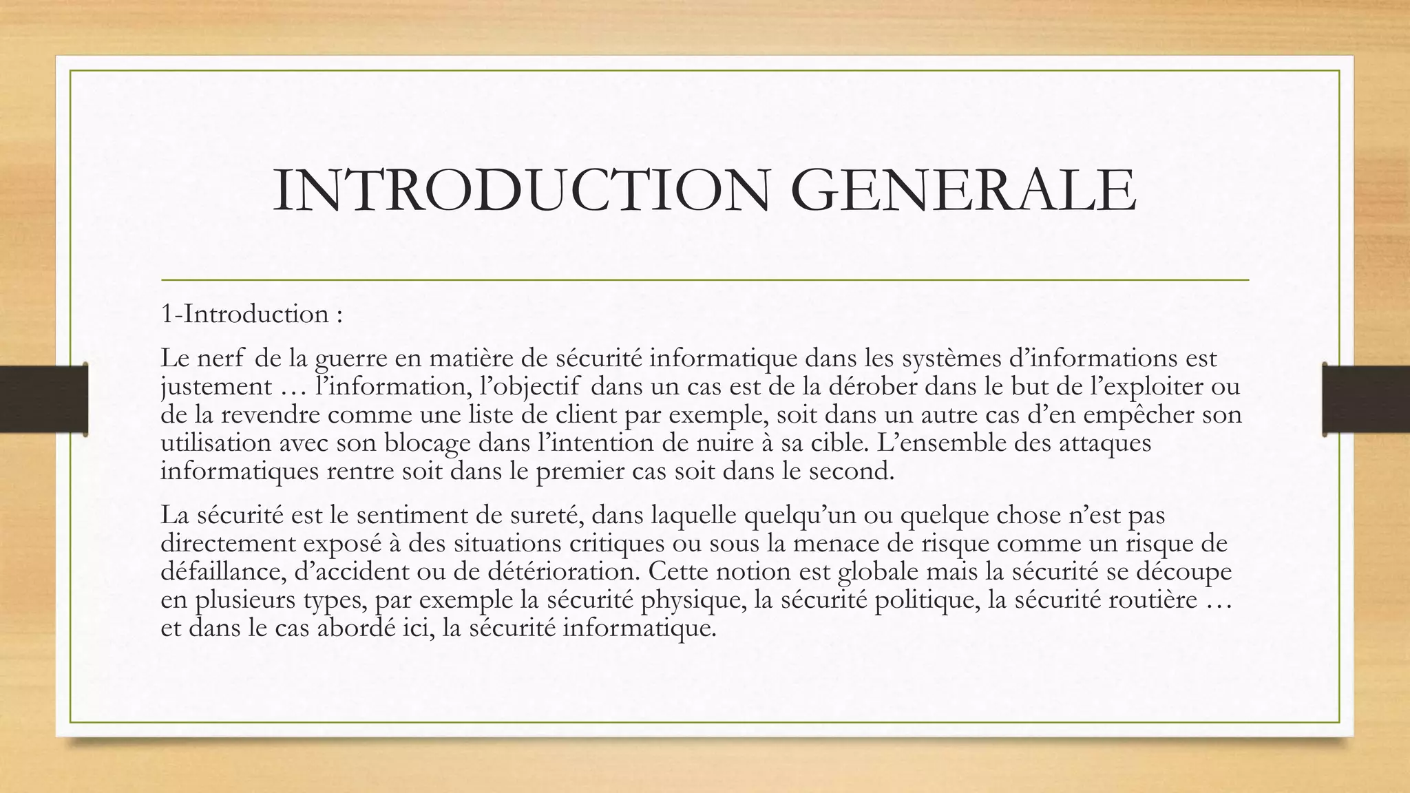 INTRODUCTION GENERALE
1-Introduction :
Le nerf de la guerre en matière de sécurité informatique dans les systèmes d’informations est
justement … l’information, l’objectif dans un cas est de la dérober dans le but de l’exploiter ou
de la revendre comme une liste de client par exemple, soit dans un autre cas d’en empêcher son
utilisation avec son blocage dans l’intention de nuire à sa cible. L’ensemble des attaques
informatiques rentre soit dans le premier cas soit dans le second.
La sécurité est le sentiment de sureté, dans laquelle quelqu’un ou quelque chose n’est pas
directement exposé à des situations critiques ou sous la menace de risque comme un risque de
défaillance, d’accident ou de détérioration. Cette notion est globale mais la sécurité se découpe
en plusieurs types, par exemple la sécurité physique, la sécurité politique, la sécurité routière …
et dans le cas abordé ici, la sécurité informatique.
 