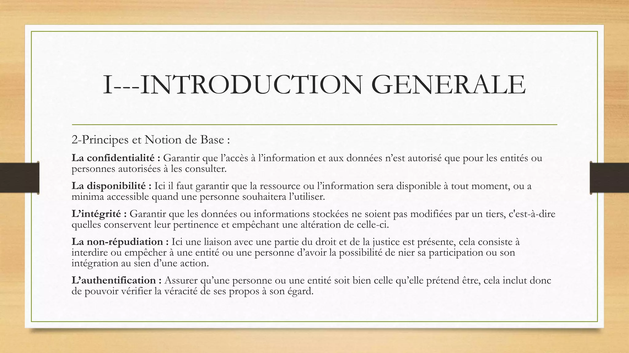 I---INTRODUCTION GENERALE
2-Principes et Notion de Base :
La confidentialité : Garantir que l’accès à l’information et aux données n’est autorisé que pour les entités ou
personnes autorisées à les consulter.
La disponibilité : Ici il faut garantir que la ressource ou l’information sera disponible à tout moment, ou a
minima accessible quand une personne souhaitera l’utiliser.
L’intégrité : Garantir que les données ou informations stockées ne soient pas modifiées par un tiers, c'est-à-dire
quelles conservent leur pertinence et empêchant une altération de celle-ci.
La non-répudiation : Ici une liaison avec une partie du droit et de la justice est présente, cela consiste à
interdire ou empêcher à une entité ou une personne d’avoir la possibilité de nier sa participation ou son
intégration au sien d’une action.
L’authentification : Assurer qu’une personne ou une entité soit bien celle qu’elle prétend être, cela inclut donc
de pouvoir vérifier la véracité de ses propos à son égard.
 