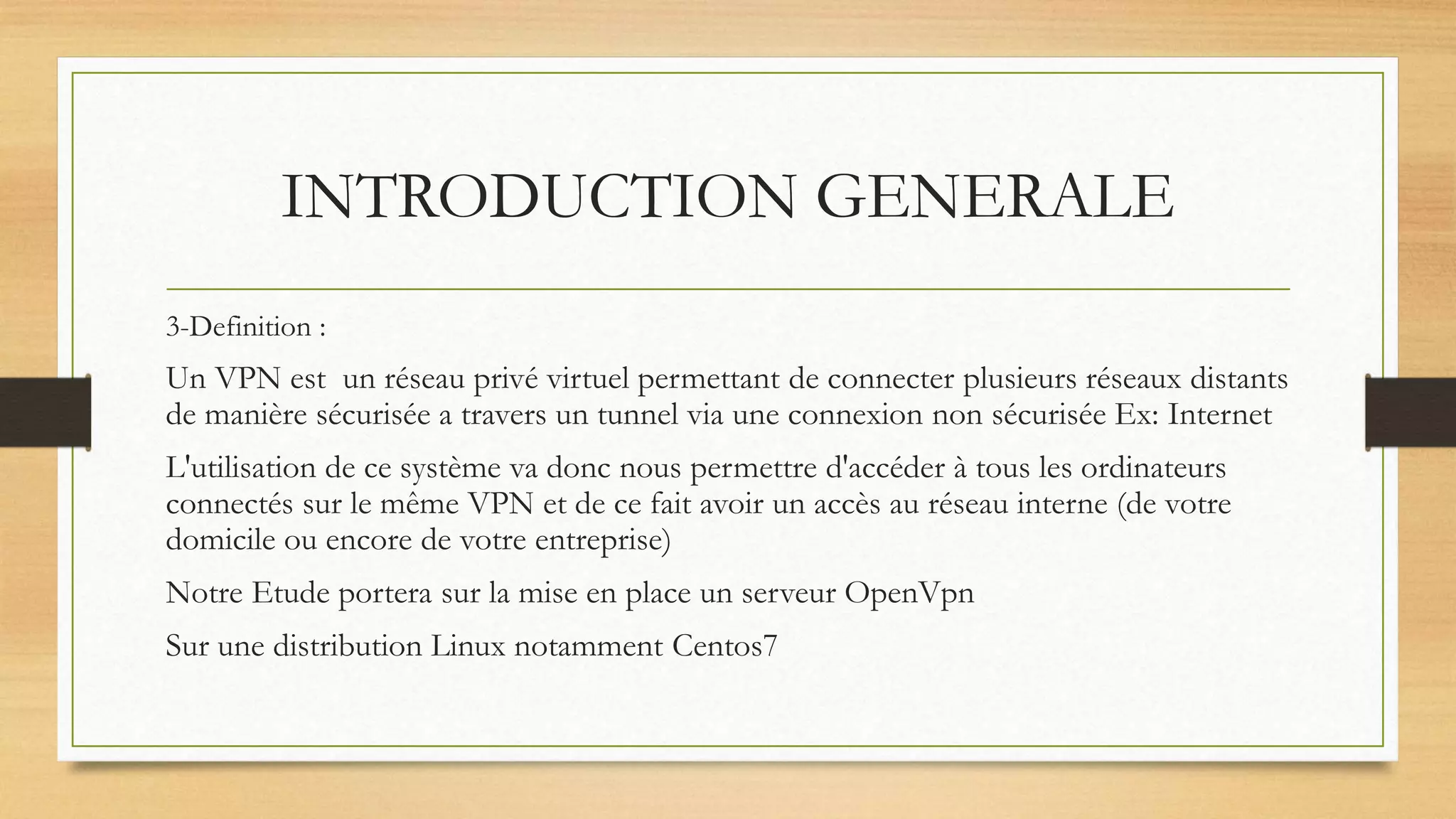 INTRODUCTION GENERALE
3-Definition :
Un VPN est un réseau privé virtuel permettant de connecter plusieurs réseaux distants
de manière sécurisée a travers un tunnel via une connexion non sécurisée Ex: Internet
L'utilisation de ce système va donc nous permettre d'accéder à tous les ordinateurs
connectés sur le même VPN et de ce fait avoir un accès au réseau interne (de votre
domicile ou encore de votre entreprise)
Notre Etude portera sur la mise en place un serveur OpenVpn
Sur une distribution Linux notamment Centos7
 