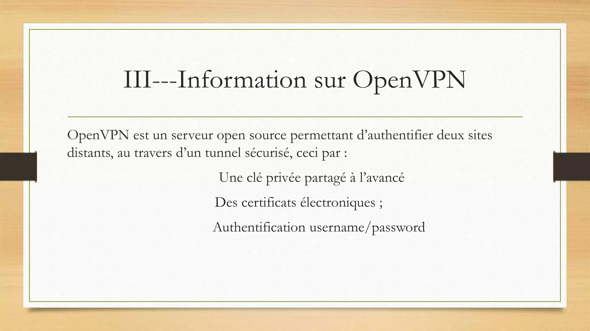 III---Information sur OpenVPN
OpenVPN est un serveur open source permettant d’authentifier deux sites
distants, au travers d’un tunnel sécurisé, ceci par :
Une clé privée partagé à l’avancé
Des certificats électroniques ;
Authentification username/password
 