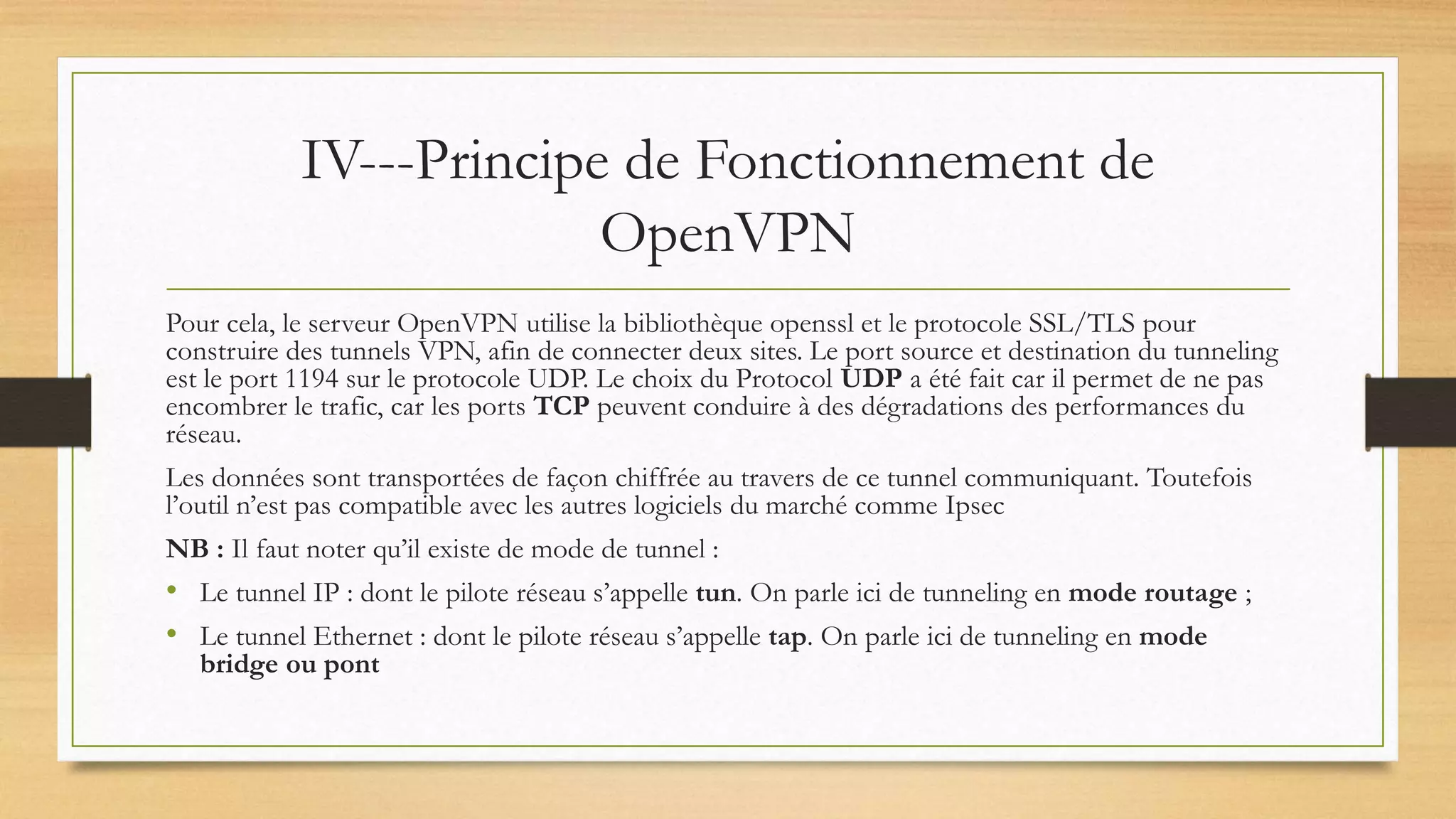IV---Principe de Fonctionnement de
OpenVPN
Pour cela, le serveur OpenVPN utilise la bibliothèque openssl et le protocole SSL/TLS pour
construire des tunnels VPN, afin de connecter deux sites. Le port source et destination du tunneling
est le port 1194 sur le protocole UDP. Le choix du Protocol UDP a été fait car il permet de ne pas
encombrer le trafic, car les ports TCP peuvent conduire à des dégradations des performances du
réseau.
Les données sont transportées de façon chiffrée au travers de ce tunnel communiquant. Toutefois
l’outil n’est pas compatible avec les autres logiciels du marché comme Ipsec
NB : Il faut noter qu’il existe de mode de tunnel :
• Le tunnel IP : dont le pilote réseau s’appelle tun. On parle ici de tunneling en mode routage ;
• Le tunnel Ethernet : dont le pilote réseau s’appelle tap. On parle ici de tunneling en mode
bridge ou pont
 