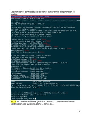 10
La generación de certificados para los clientes es muy similar a la generación del
servidor.
NOTA: Por cada cliente se debe generar un certificado y una llave diferente, con
nombres diferentes, EJ: cliente, cliente1, cliente2 etc…
 