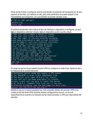 13
Otras de las líneas a configurar será la cual decide el protocolo de transporte por el que
operará el servidor, por defecto el udp, pero este parámetro se puede adaptar a las
necesidades que tengamos, así que también se puede cambiar a tcp.
El próximo parámetro será indicar el tipo de interface o dispositivo a configurar, ya sea
tap un dispositivo ethernet virtual o tun un dispositivo punto a punto virtual.
El rango de red en el que estará el túnel VPN se configura en esta línea, dando la red y
la máscara de la subred del túnel.
Debido a que en nuestra topología hay más subredes detrás del servidor VPN a las
cuales la red del túnel VPN necesita acceso configuramos el push, en el cual
especificamos la subred y la máscara de las redes privadas o LAN que haya detrás del
servidor.
 
