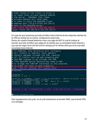 14
En caso de que queramos que todo el tráfico hacia Internet de las máquinas clientes de
la VPN se redirija por la misma, configuramos esta línea.
Dentro de nuestro firewall debemos crear una regla de NAT la cual le indique al
servidor que todo el tráfico que salga por la interfaz que va conectada hacia Internet y
que sea de origen de la red del tunel lo rediriga por la interfaz eth0 que es la cual está
conectada hacia Internet.
Aquí agregaremos otro push, en el cual indicaremos el servidor DNS, que el túnel VPN
va a entregar.
 