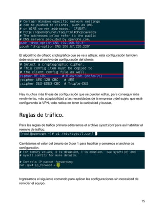 15
El algoritmo de cifrado criptográfico que se va a utilizar, esta configuración también
debe estar en el archivo de configuración del cliente.
Hay muchas más líneas de configuración que se pueden editar, para conseguir más
rendimiento, más adaptabilidad a las necesidades de la empresa o del sujeto que esté
configurando la VPN, todo radica en tener la curiosidad y buscar.
Reglas de tráfico.
Para las reglas de tráfico primero editaremos el archivo sysctl.conf para así habililtar el
reenvío de tráfico.
Cambiamos el valor del binario de 0 por 1 para habilitar y cerramos el archivo de
configuración.
Ingresamos el siguiente comando para aplicar las configuraciones sin necesidad de
reiniciar el equipo.
 