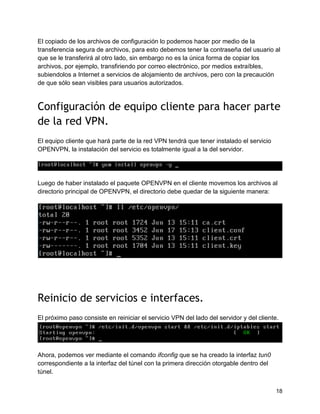 18
El copiado de los archivos de configuración lo podemos hacer por medio de la
transferencia segura de archivos, para esto debemos tener la contraseña del usuario al
que se le transferirá al otro lado, sin embargo no es la única forma de copiar los
archivos, por ejemplo, transfiriendo por correo electrónico, por medios extraíbles,
subiendolos a Internet a servicios de alojamiento de archivos, pero con la precaución
de que sólo sean visibles para usuarios autorizados.
Configuración de equipo cliente para hacer parte
de la red VPN.
El equipo cliente que hará parte de la red VPN tendrá que tener instalado el servicio
OPENVPN, la instalación del servicio es totalmente igual a la del servidor.
Luego de haber instalado el paquete OPENVPN en el cliente movemos los archivos al
directorio principal de OPENVPN, el directorio debe quedar de la siguiente manera:
Reinicio de servicios e interfaces.
El próximo paso consiste en reiniciar el servicio VPN del lado del servidor y del cliente.
Ahora, podemos ver mediante el comando ifconfig que se ha creado la interfaz tun0
correspondiente a la interfaz del túnel con la primera dirección otorgable dentro del
túnel.
 