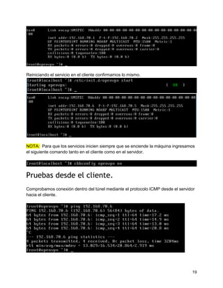 19
Reiniciando el servicio en el cliente confirmamos lo mismo.
NOTA:: Para que los servicios inicien siempre que se enciende la máquina ingresamos
el siguiente comando tanto en el cliente como en el servidor.
Pruebas desde el cliente.
Comprobamos conexión dentro del túnel mediante el protocolo ICMP desde el servidor
hacia el cliente.
 