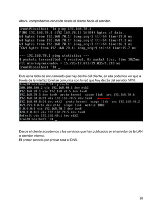 20
Ahora, comprobamos conexión desde el cliente hacia el servidor.
Esta es la tabla de enrutamiento que hay dentro del cliente, en ella podemos ver que a
través de la interfaz túnel se comunica con la red que hay detrás del servidor VPN.
Desde el cliente accedemos a los servicios que hay publicados en el servidor de la LAN
o servidor interno.
El primer servicio por probar será el DNS.
 