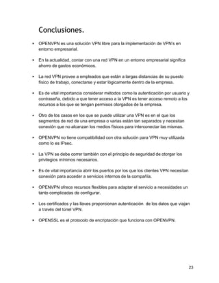 23
Conclusiones.
 OPENVPN es una solución VPN libre para la implementación de VPN’s en
entorno empresarial.
 En la actualidad, contar con una red VPN en un entorno empresarial significa
ahorro de gastos económicos.
 La red VPN provee a empleados que están a largas distancias de su puesto
físico de trabajo, conectarse y estar lógicamente dentro de la empresa.
 Es de vital importancia considerar métodos como la autenticación por usuario y
contraseña, debido a que tener acceso a la VPN es tener acceso remoto a los
recursos a los que se tengan permisos otorgados de la empresa.
 Otro de los casos en los que se puede utilizar una VPN es en el que los
segmentos de red de una empresa o varias están tan separados y necesitan
conexión que no alcanzan los medios físicos para interconectar las mismas.
 OPENVPN no tiene compatibilidad con otra solución para VPN muy utilizada
como lo es IPsec.
 La VPN se debe correr también con el principio de seguridad de otorgar los
privilegios mínimos necesarios.
 Es de vital importancia abrir los puertos por los que los clientes VPN necesitan
conexión para acceder a servicios internos de la compañía.
 OPENVPN ofrece recursos flexibles para adaptar el servicio a necesidades un
tanto complicadas de configurar.
 Los certificados y las llaves proporcionan autenticación de los datos que viajan
a través del túnel VPN.
 OPENSSL es el protocolo de encriptación que funciona con OPENVPN.
 