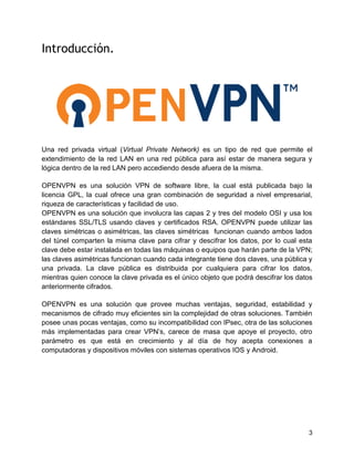 3
Introducción.
Una red privada virtual (Virtual Private Network) es un tipo de red que permite el
extendimiento de la red LAN en una red pública para así estar de manera segura y
lógica dentro de la red LAN pero accediendo desde afuera de la misma.
OPENVPN es una solución VPN de software libre, la cual está publicada bajo la
licencia GPL, la cual ofrece una gran combinación de seguridad a nivel empresarial,
riqueza de características y facilidad de uso.
OPENVPN es una solución que involucra las capas 2 y tres del modelo OSI y usa los
estándares SSL/TLS usando claves y certificados RSA. OPENVPN puede utilizar las
claves simétricas o asimétricas, las claves simétricas funcionan cuando ambos lados
del túnel comparten la misma clave para cifrar y descifrar los datos, por lo cual esta
clave debe estar instalada en todas las máquinas o equipos que harán parte de la VPN;
las claves asimétricas funcionan cuando cada integrante tiene dos claves, una pública y
una privada. La clave pública es distribuida por cualquiera para cifrar los datos,
mientras quien conoce la clave privada es el único objeto que podrá descifrar los datos
anteriormente cifrados.
OPENVPN es una solución que provee muchas ventajas, seguridad, estabilidad y
mecanismos de cifrado muy eficientes sin la complejidad de otras soluciones. También
posee unas pocas ventajas, como su incompatibilidad con IPsec, otra de las soluciones
más implementadas para crear VPN’s, carece de masa que apoye el proyecto, otro
parámetro es que está en crecimiento y al día de hoy acepta conexiones a
computadoras y dispositivos móviles con sistemas operativos IOS y Android.
 