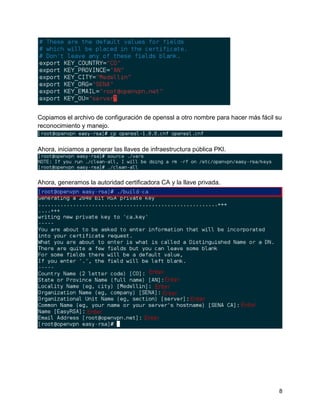 8
Copiamos el archivo de configuración de openssl a otro nombre para hacer más fácil su
reconocimiento y manejo.
Ahora, iniciamos a generar las llaves de infraestructura pública PKI.
Ahora, generamos la autoridad certificadora CA y la llave privada.
 