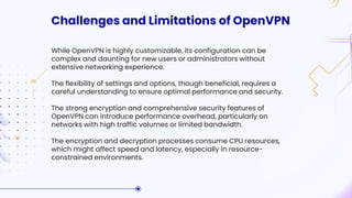 Challenges and Limitations of OpenVPN
While OpenVPN is highly customizable, its configuration can be
complex and daunting for new users or administrators without
extensive networking experience.
The flexibility of settings and options, though beneficial, requires a
careful understanding to ensure optimal performance and security.
The strong encryption and comprehensive security features of
OpenVPN can introduce performance overhead, particularly on
networks with high traffic volumes or limited bandwidth.
The encryption and decryption processes consume CPU resources,
which might affect speed and latency, especially in resource-
constrained environments.
 