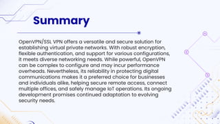 Summary
OpenVPN/SSL VPN offers a versatile and secure solution for
establishing virtual private networks. With robust encryption,
flexible authentication, and support for various configurations,
it meets diverse networking needs. While powerful, OpenVPN
can be complex to configure and may incur performance
overheads. Nevertheless, its reliability in protecting digital
communications makes it a preferred choice for businesses
and individuals alike, helping secure remote access, connect
multiple offices, and safely manage IoT operations. Its ongoing
development promises continued adaptation to evolving
security needs.
 
