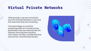 Virtual Private Networks
VPNs provide a secure connection
over the internet between a user and
the resources they are accessing.
This technology is crucial for
protecting data as it travels across
potentially insecure networks like the
Internet, ensuring that sensitive
information remains confidential and
secure from unauthorized access.
 