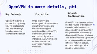 OpenVPN in more details, pt1
Network
Configuration
OpenVPN initiates a
connection by using
SSL/TLS protocols to
securely exchange
keys between the
client and the server.
Once the keys are
exchanged, all subsequent
data transmissions are
encrypted using the
negotiated keys. OpenVPN
can use a variety of
encryption algorithms,
including AES which is one
of the most secure
encryption methods
available.
OpenVPN can operate in two
modes: routed or bridged. In
routed mode, it uses a tun
device and IP routing, while in
bridged mode, it uses a tap
device and Ethernet bridging.
This flexibility allows OpenVPN
to be integrated into many
different network setups,
accommodating a wide
range of user needs.
Key Exchange Encryption
 
