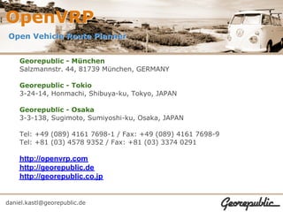 OpenVRP
Open Vehicle Route Planner


    Georepublic - München
    Salzmannstr. 44, 81739 München, GERMANY

    Georepublic - Tokio
    3-24-14, Honmachi, Shibuya-ku, Tokyo, JAPAN

    Georepublic - Osaka
    3-3-138, Sugimoto, Sumiyoshi-ku, Osaka, JAPAN

    Tel: +49 (089) 4161 7698-1 / Fax: +49 (089) 4161 7698-9
    Tel: +81 (03) 4578 9352 / Fax: +81 (03) 3374 0291

    http://openvrp.com
    http://georepublic.de
    http://georepublic.co.jp


daniel.kastl@georepublic.de
 