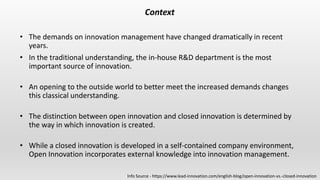 Context
• The demands on innovation management have changed dramatically in recent
years.
• In the traditional understanding, the in-house R&D department is the most
important source of innovation.
• An opening to the outside world to better meet the increased demands changes
this classical understanding.
• The distinction between open innovation and closed innovation is determined by
the way in which innovation is created.
• While a closed innovation is developed in a self-contained company environment,
Open Innovation incorporates external knowledge into innovation management.
Info Source - https://www.lead-innovation.com/english-blog/open-innovation-vs.-closed-innovation
 