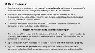 2. Open Innovation
• Opening up the innovation process beyond company boundaries in order to increase one's
own innovation potential through active strategic use of the environment.
• Innovation level increases through the interaction of internal and external ideas,
technologies, processes and sales channels with the aim to develop promising innovative
products, services or business models.
• Company’s employees, customers, suppliers, LEAD users, universities, competitors or
companies of other industries can be integrated.
Place of innovation = inside and outside the company
• The exchange of knowledge and the networking of know-how typical of open innovation do
not mean free access to a company's knowledge and technology. The term refers only to
collaborative networking.
• Open innovation involve high costs for the use of licenses and other intellectual property.
• E.g: IBM InnovationJam platform, which cooperates on a network basis with other
companies and universities from various countries such as Switzerland and Saudi Arabia.
 
