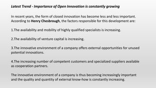 Latest Trend - Importance of Open Innovation is constantly growing
In recent years, the form of closed innovation has become less and less important.
According to Henry Chesbrough, the factors responsible for this development are:
1.The availability and mobility of highly qualified specialists is increasing.
2.The availability of venture capital is increasing.
3.The innovative environment of a company offers external opportunities for unused
potential innovations.
4.The increasing number of competent customers and specialized suppliers available
as cooperation partners.
The innovative environment of a company is thus becoming increasingly important
and the quality and quantity of external know-how is constantly increasing.
 