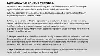 Open Innovation or Closed Innovation?
Importance of open innovation is increasing, but some companies still prefer following the
approach of closed innovation or a mix of open and closed innovation.
Whether a company prefers open or closed innovations as part of its innovation strategy
depends in particular on three factors:
1. Complex innovation: If technologies are very closely linked, open innovation can carry
certain risks like inappropriate elements could be included that harm the innovation process
itself or even have a negative impact on the entire product range.
E.g: Apple with its highly integrated and coordinated product range, therefore more inclined
towards closed innovation.
2. Unique innovation: A closed innovation is usually preferred when an innovation produces
fundamental technological improvements that give the company an unassailable advantage
over its competitors. Open Innovation therefore works best where innovation is an ongoing
process in which benefits can be generated through cooperation.
3. High competition: In industries with intensive competition, closed innovation is usually
better suited to exploit advantages for the company itself.
 