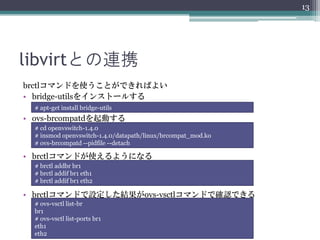 13




libvirtとの連携
brctlコマンドを使うことができればよい
• bridge-utilsをインストールする
  # apt-get install bridge-utils
• ovs-brcompatdを起動する
  # cd openvswitch-1.4.0
  # insmod openvswitch-1.4.0/datapath/linux/brcompat_mod.ko
  # ovs-brcompatd --pidfile --detach

• brctlコマンドが使えるようになる
  # brctl addbr br1
  # brctl addif br1 eth1
  # brctl addif br1 eth2

• brctlコマンドで設定した結果がovs-vsctlコマンドで確認できる
  # ovs-vsctl list-br
  br1
  # ovs-vsctl list-ports br1
  eth1
  eth2
 