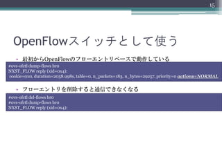 15




  OpenFlowスイッチとして使う
   • 最初からOpenFlowのフローエントリベースで動作している
#ovs-ofctl dump-flows br0
NXST_FLOW reply (xid=0x4):
cookie=0x0, duration=2058.998s, table=0, n_packets=183, n_bytes=29257, priority=0 actions=NORMAL


   • フローエントリを削除すると通信できなくなる
#ovs-ofctl del-flows br0
#ovs-ofctl dump-flows br0
NXST_FLOW reply (xid=0x4):
 