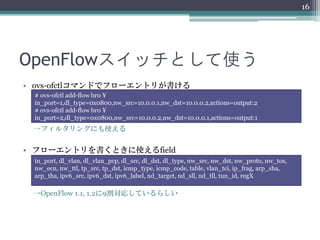 16




OpenFlowスイッチとして使う
• ovs-ofctlコマンドでフローエントリが書ける
 # ovs-ofctl add-flow br0 ¥
 in_port=1,dl_type=0x0800,nw_src=10.0.0.1,nw_dst=10.0.0.2,actions=output:2
 # ovs-ofctl add-flow br0 ¥
 in_port=2,dl_type=0x0800,nw_src=10.0.0.2,nw_dst=10.0.0.1,actions=output:1
 →フィルタリングにも使える


• フローエントリを書くときに使えるfield
 in_port, dl_vlan, dl_vlan_pcp, dl_src, dl_dst, dl_type, nw_src, nw_dst, nw_proto, nw_tos,
 nw_ecn, nw_ttl, tp_src, tp_dst, icmp_type, icmp_code, table, vlan_tci, ip_frag, arp_sha,
 arp_tha, ipv6_src, ipv6_dst, ipv6_label, nd_target, nd_sll, nd_tll, tun_id, regX

 →OpenFlow 1.1, 1.2に9割対応しているらしい
 
