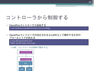 18




コントローラから制御する
• OpenFlowコントローラと接続する
 # ovs-vsctl set-controller br0 tcp:172.0.0.10:6633


• OpenFlowコントローラが設定されるとL2SWとして動作するための
  フローエントリが消える
 # ovs-ofctl dump-flows br0
 NXST_FLOW reply (xid=0x4):

 →以降、コントローラの制御で動作する。

              コントローラ



               ovs-vswitchd

                    br0


             eth1         eth2
 