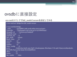 23




ovsdbに直接設定
ovs-vsctlコマンドでfail_modeにsecureを設定してみる
# ovs-vsctl set Bridge br0 fail_mode=secure

# ovs-vsctl list Bridge
_uuid           : 333ad8b8-7486-40ab-9d29-5051144734c2
controller        : [34d55998-475b-47d4-aa72-a37cfa6d294a]
datapath_id          : "000000151769d908"
datapath_type           : ""
external_ids         : {}
fail_mode          : secure
flood_vlans         : []
mirrors          : []
name            : "br0"
netflow          : []
other_config          : {}
ports          : [65f57564-d408-42ac-84f7-7c6a4b433a5e, 86ecd3a9-7776-4567-83a3-ae19b9e4b46e,
f490bdfa-8424-475a-9949-d10e2d3b8820]
sflow          : []
status         : {}
stp_enable          : false
 