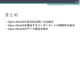 24




まとめ
• Open vSwitchの基本的な使い方を紹介
• Open vSwitchを構成するコンポーネントの関係性を紹介
• Open vSwitchのデータ構造を紹介
 